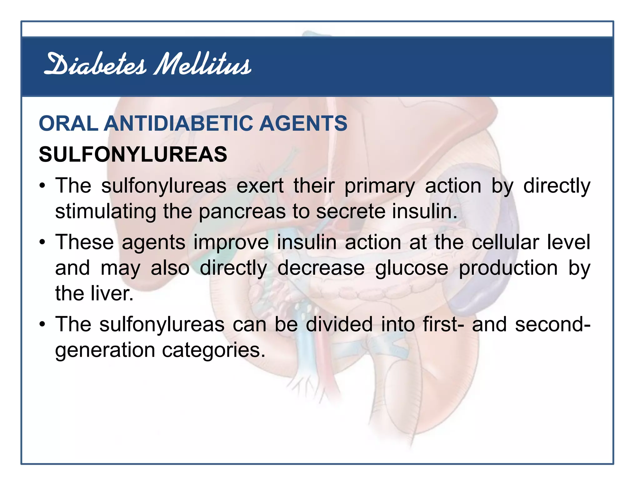 ORAL ANTIDIABETIC AGENTS
SULFONYLUREAS
• The sulfonylureas exert their primary action by directly
stimulating the pancreas to secrete insulin.
• These agents improve insulin action at the cellular level
and may also directly decrease glucose production by
the liver.
• The sulfonylureas can be divided into first- and second-
generation categories.
Diabetes Mellitus
 