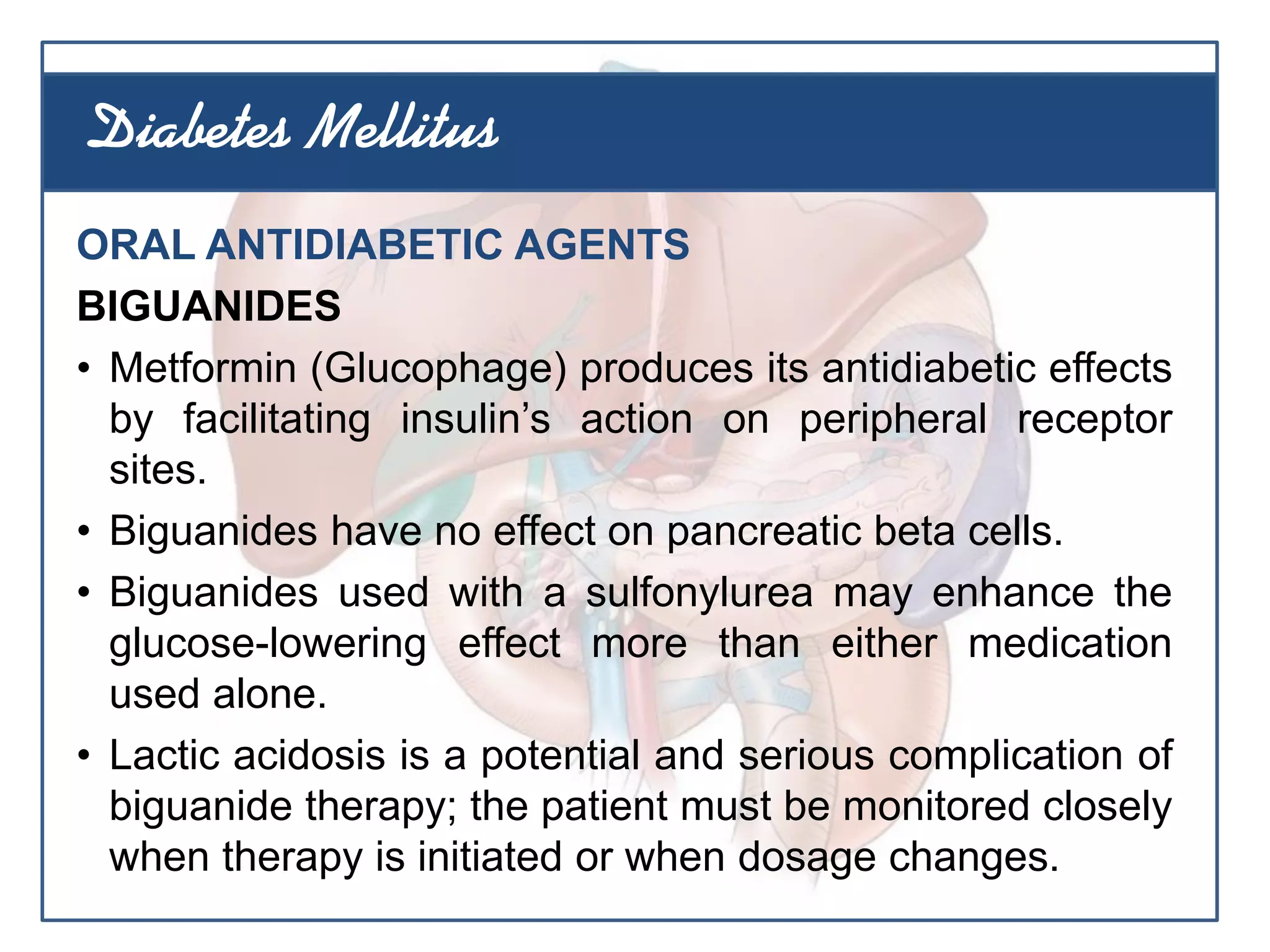 ORAL ANTIDIABETIC AGENTS
BIGUANIDES
• Metformin (Glucophage) produces its antidiabetic effects
by facilitating insulin’s action on peripheral receptor
sites.
• Biguanides have no effect on pancreatic beta cells.
• Biguanides used with a sulfonylurea may enhance the
glucose-lowering effect more than either medication
used alone.
• Lactic acidosis is a potential and serious complication of
biguanide therapy; the patient must be monitored closely
when therapy is initiated or when dosage changes.
Diabetes Mellitus
 