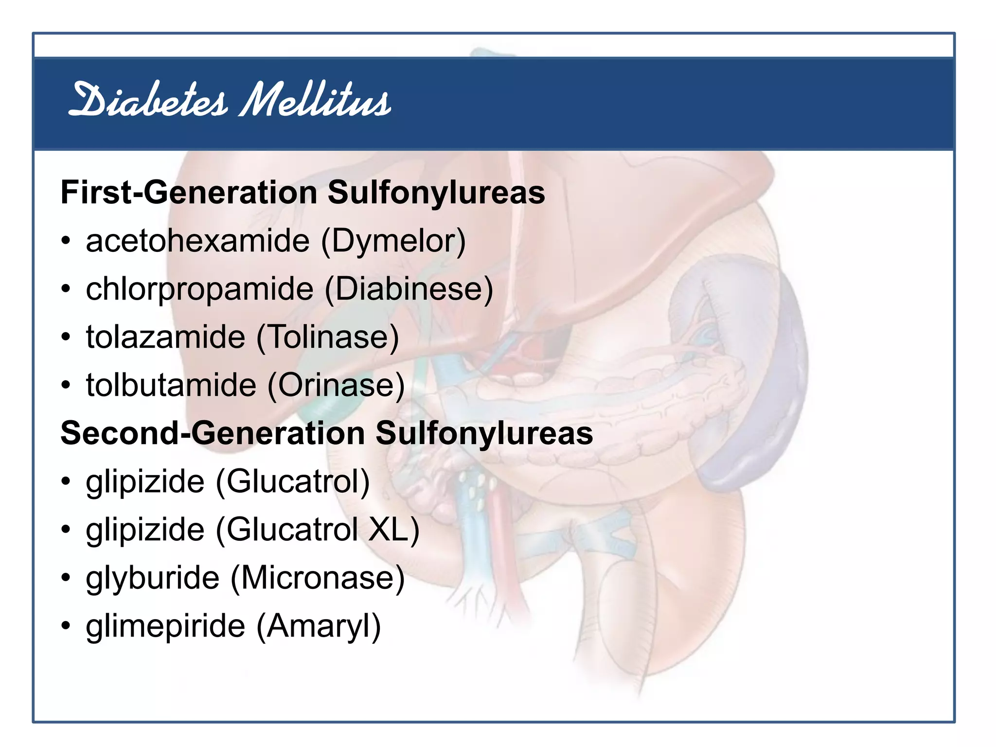 First-Generation Sulfonylureas
• acetohexamide (Dymelor)
• chlorpropamide (Diabinese)
• tolazamide (Tolinase)
• tolbutamide (Orinase)
Second-Generation Sulfonylureas
• glipizide (Glucatrol)
• glipizide (Glucatrol XL)
• glyburide (Micronase)
• glimepiride (Amaryl)
Diabetes Mellitus
 