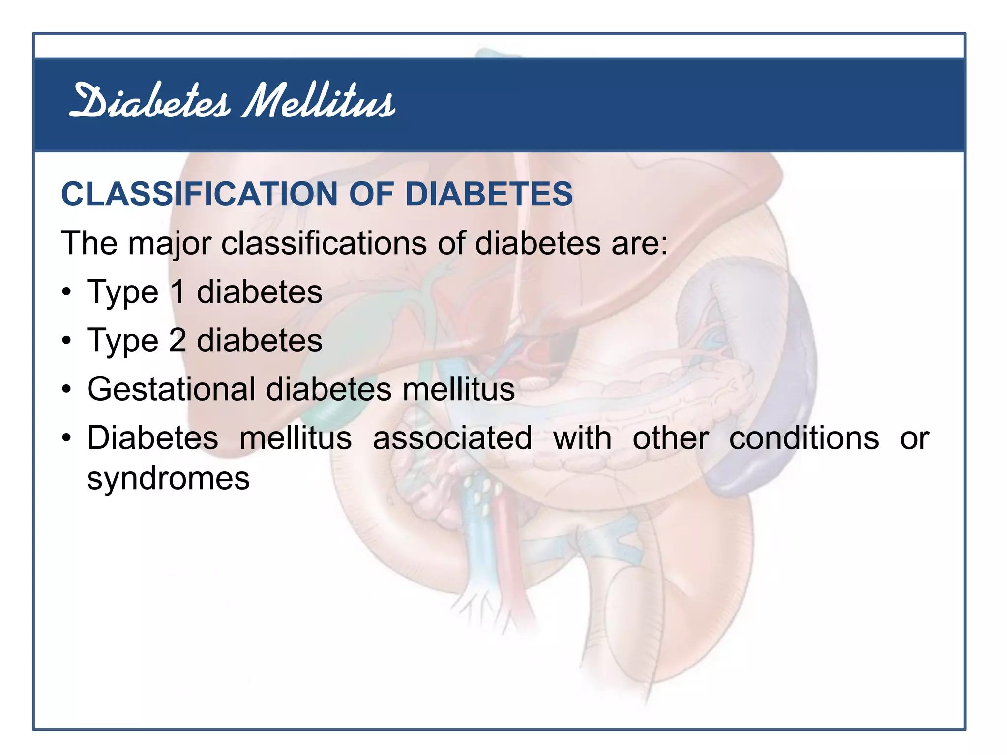 CLASSIFICATION OF DIABETES
The major classifications of diabetes are:
• Type 1 diabetes
• Type 2 diabetes
• Gestational diabetes mellitus
• Diabetes mellitus associated with other conditions or
syndromes
Diabetes Mellitus
 