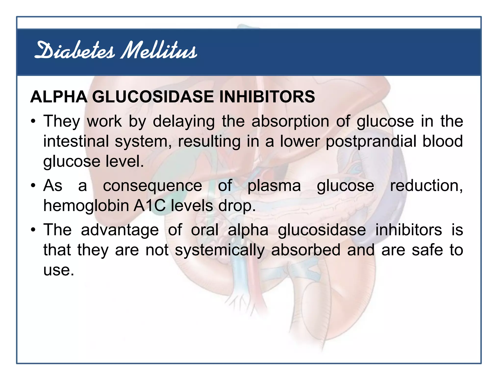 ALPHA GLUCOSIDASE INHIBITORS
• They work by delaying the absorption of glucose in the
intestinal system, resulting in a lower postprandial blood
glucose level.
• As a consequence of plasma glucose reduction,
hemoglobin A1C levels drop.
• The advantage of oral alpha glucosidase inhibitors is
that they are not systemically absorbed and are safe to
use.
Diabetes Mellitus
 
