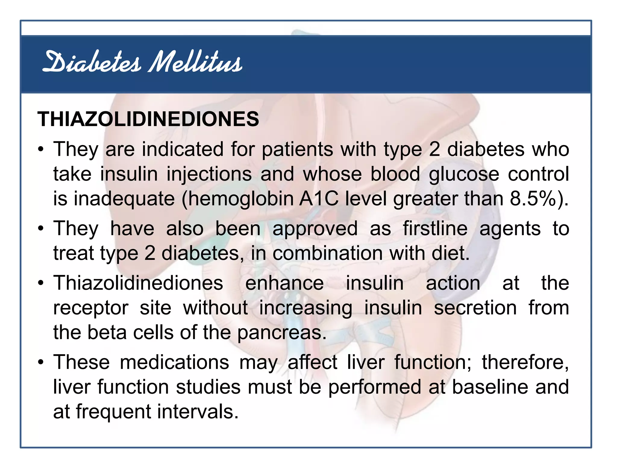 THIAZOLIDINEDIONES
• They are indicated for patients with type 2 diabetes who
take insulin injections and whose blood glucose control
is inadequate (hemoglobin A1C level greater than 8.5%).
• They have also been approved as firstline agents to
treat type 2 diabetes, in combination with diet.
• Thiazolidinediones enhance insulin action at the
receptor site without increasing insulin secretion from
the beta cells of the pancreas.
• These medications may affect liver function; therefore,
liver function studies must be performed at baseline and
at frequent intervals.
Diabetes Mellitus
 