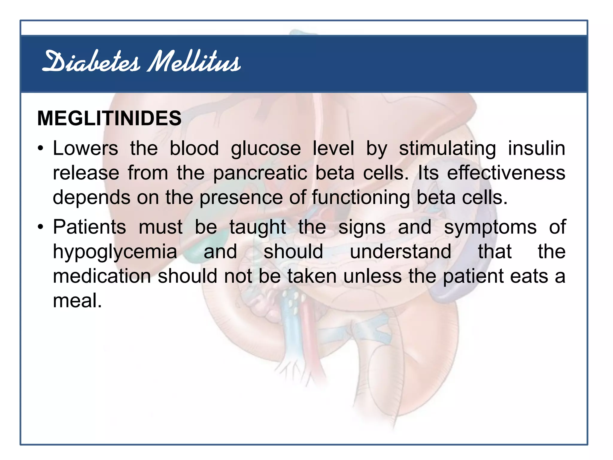 MEGLITINIDES
• Lowers the blood glucose level by stimulating insulin
release from the pancreatic beta cells. Its effectiveness
depends on the presence of functioning beta cells.
• Patients must be taught the signs and symptoms of
hypoglycemia and should understand that the
medication should not be taken unless the patient eats a
meal.
Diabetes Mellitus
 