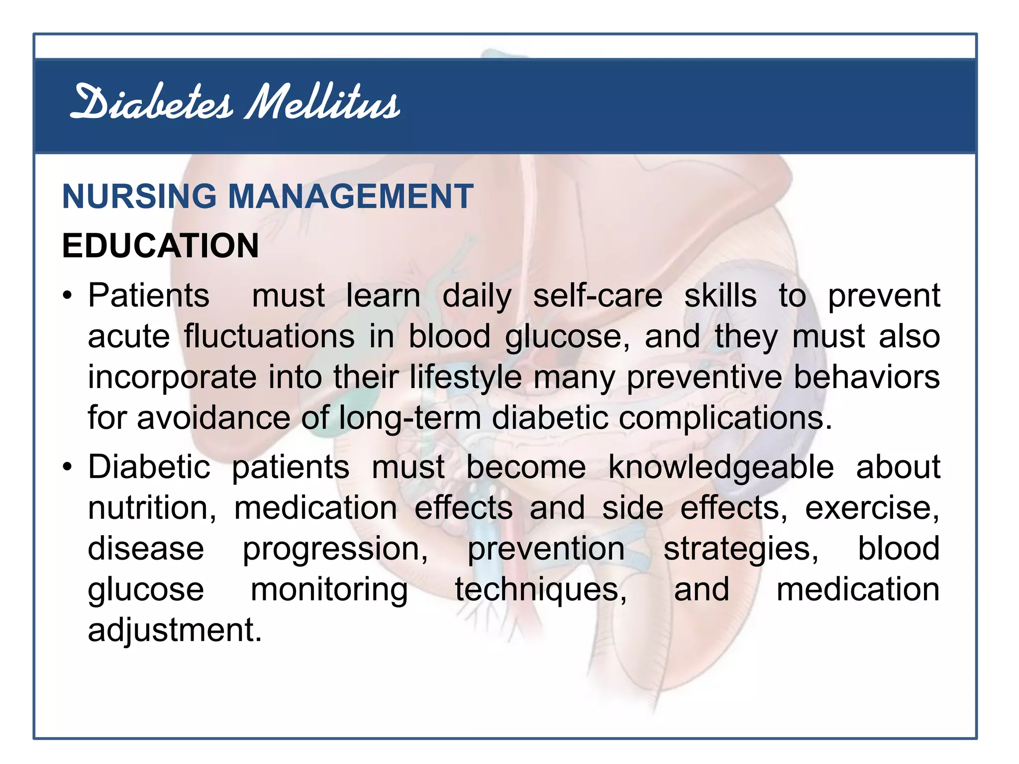 NURSING MANAGEMENT
EDUCATION
• Patients must learn daily self-care skills to prevent
acute fluctuations in blood glucose, and they must also
incorporate into their lifestyle many preventive behaviors
for avoidance of long-term diabetic complications.
• Diabetic patients must become knowledgeable about
nutrition, medication effects and side effects, exercise,
disease progression, prevention strategies, blood
glucose monitoring techniques, and medication
adjustment.
Diabetes Mellitus
 