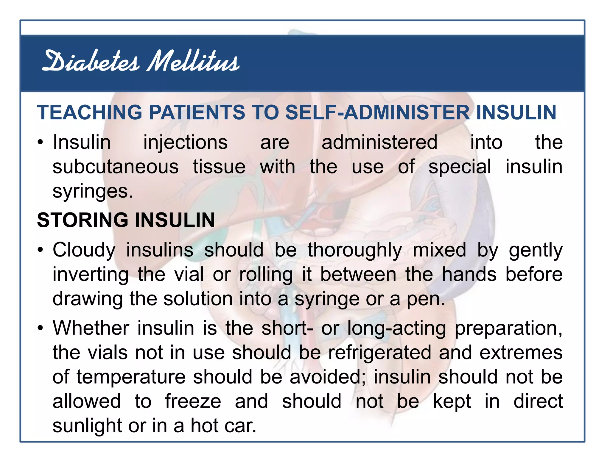 TEACHING PATIENTS TO SELF-ADMINISTER INSULIN
• Insulin injections are administered into the
subcutaneous tissue with the use of special insulin
syringes.
STORING INSULIN
• Cloudy insulins should be thoroughly mixed by gently
inverting the vial or rolling it between the hands before
drawing the solution into a syringe or a pen.
• Whether insulin is the short- or long-acting preparation,
the vials not in use should be refrigerated and extremes
of temperature should be avoided; insulin should not be
allowed to freeze and should not be kept in direct
sunlight or in a hot car.
Diabetes Mellitus
 