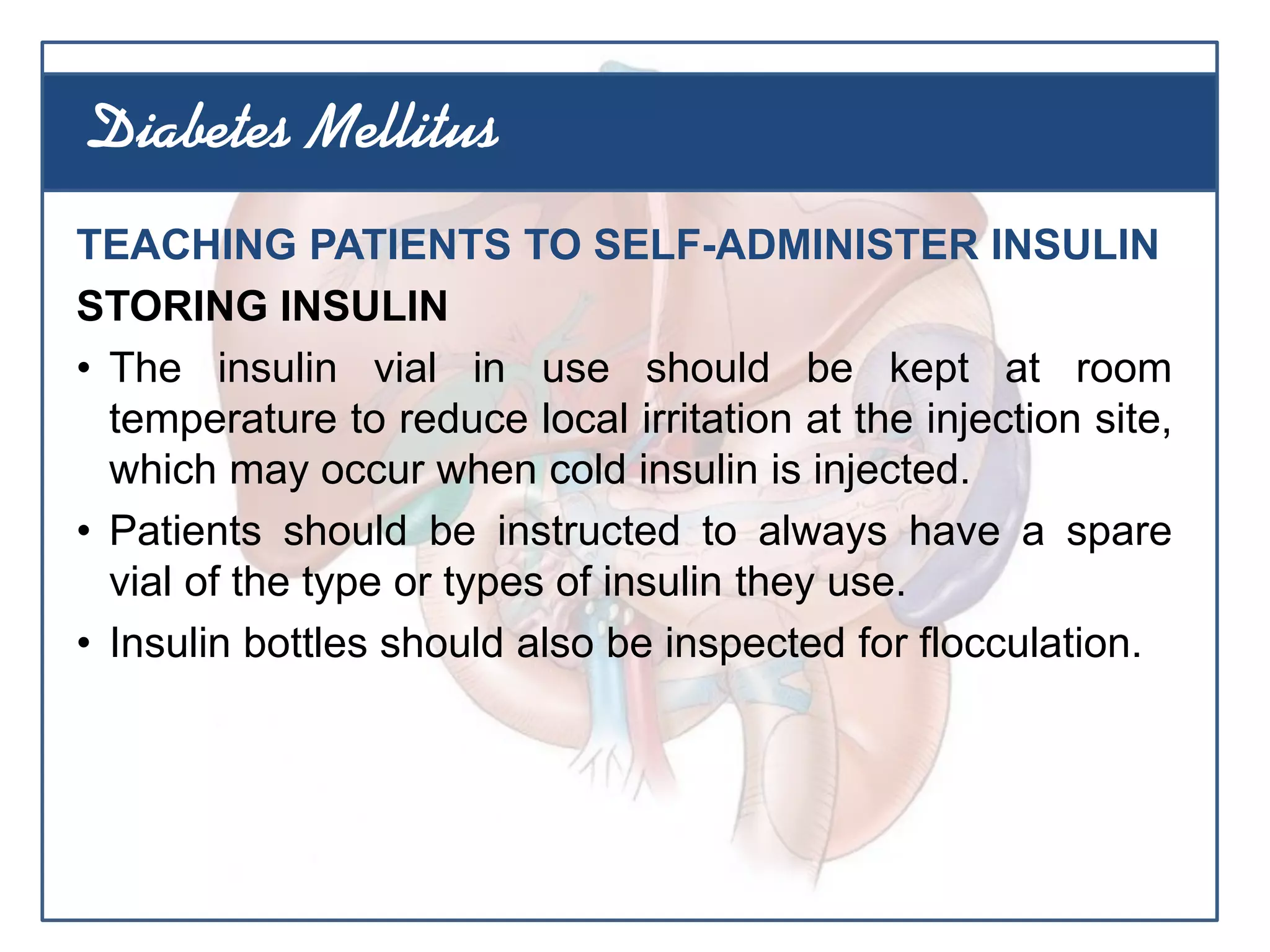 TEACHING PATIENTS TO SELF-ADMINISTER INSULIN
STORING INSULIN
• The insulin vial in use should be kept at room
temperature to reduce local irritation at the injection site,
which may occur when cold insulin is injected.
• Patients should be instructed to always have a spare
vial of the type or types of insulin they use.
• Insulin bottles should also be inspected for flocculation.
Diabetes Mellitus
 