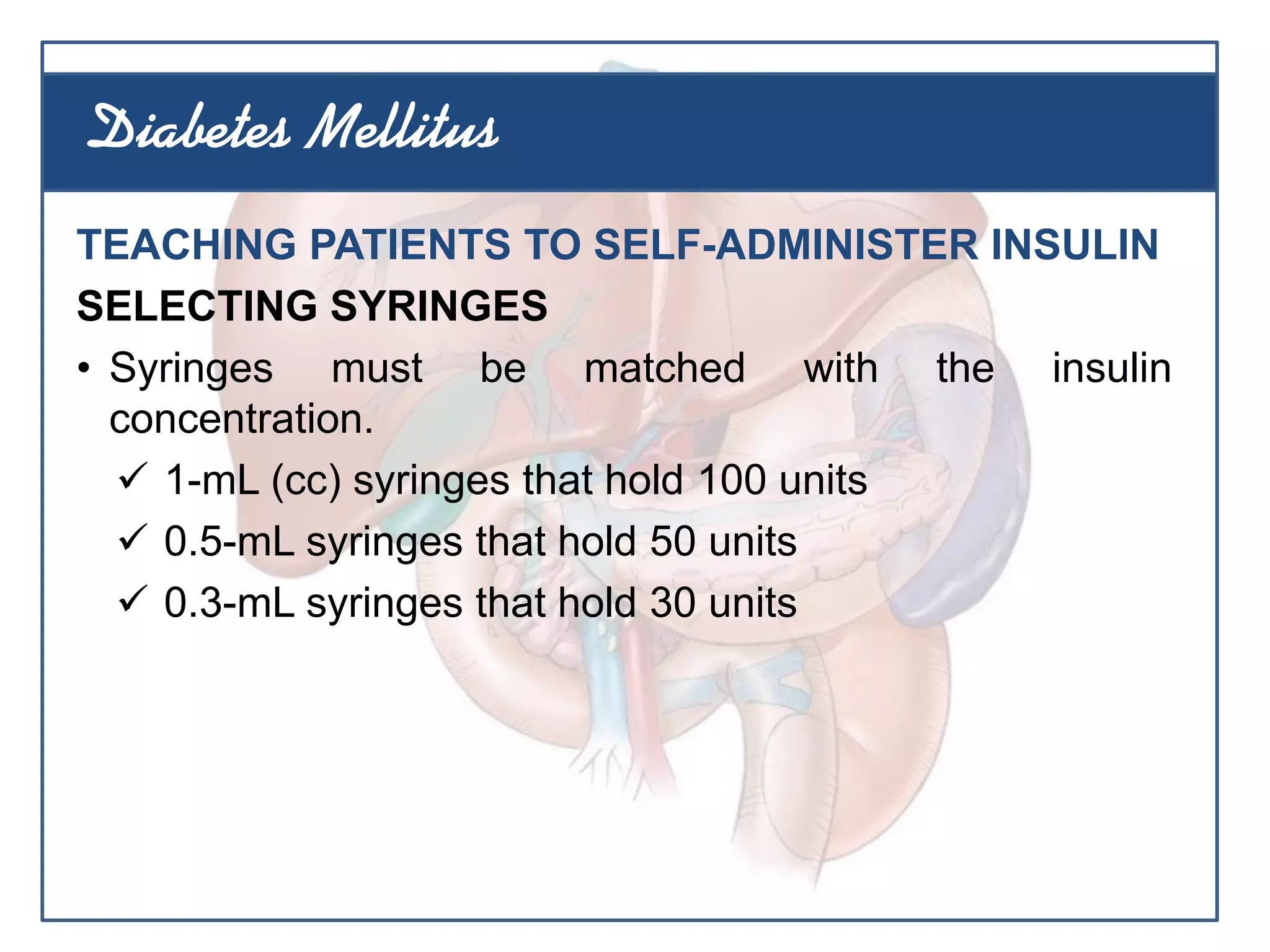 TEACHING PATIENTS TO SELF-ADMINISTER INSULIN
SELECTING SYRINGES
• Syringes must be matched with the insulin
concentration.
 1-mL (cc) syringes that hold 100 units
 0.5-mL syringes that hold 50 units
 0.3-mL syringes that hold 30 units
Diabetes Mellitus
 