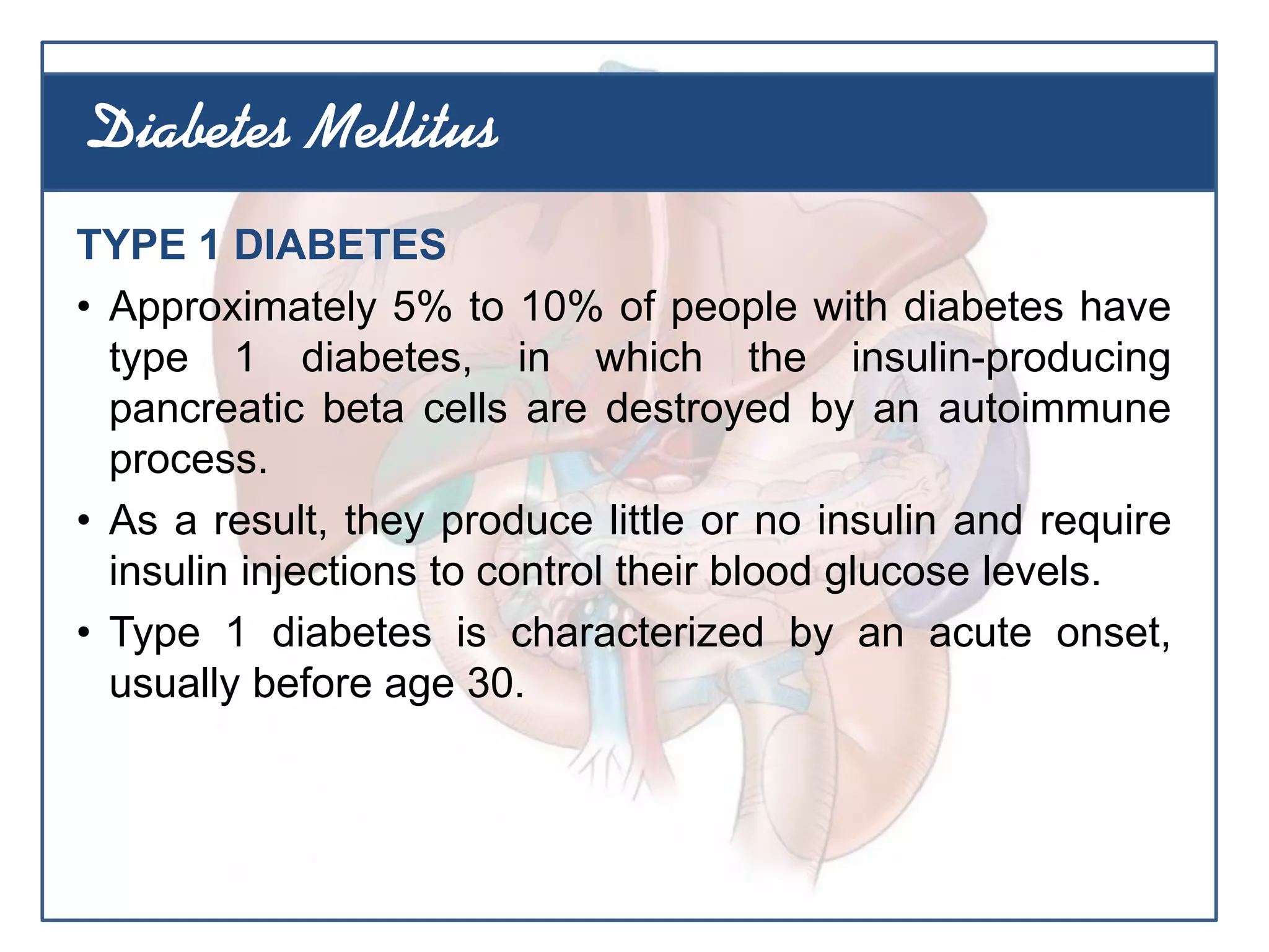 TYPE 1 DIABETES
• Approximately 5% to 10% of people with diabetes have
type 1 diabetes, in which the insulin-producing
pancreatic beta cells are destroyed by an autoimmune
process.
• As a result, they produce little or no insulin and require
insulin injections to control their blood glucose levels.
• Type 1 diabetes is characterized by an acute onset,
usually before age 30.
Diabetes Mellitus
 