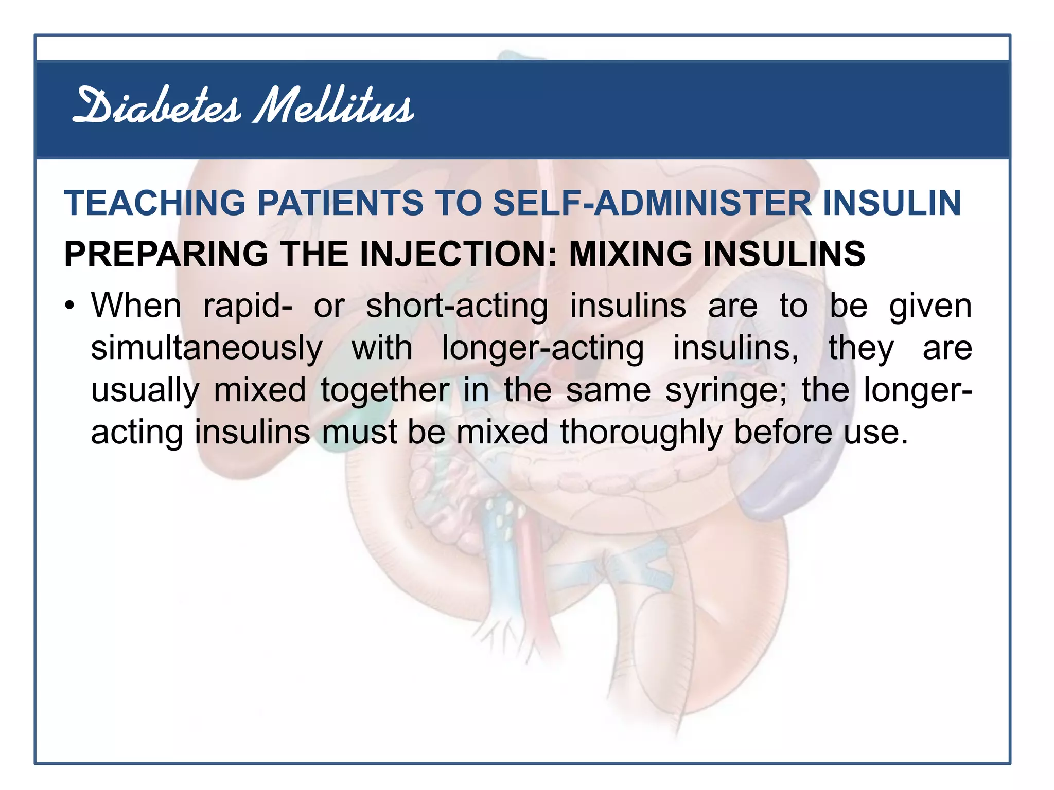 TEACHING PATIENTS TO SELF-ADMINISTER INSULIN
PREPARING THE INJECTION: MIXING INSULINS
• When rapid- or short-acting insulins are to be given
simultaneously with longer-acting insulins, they are
usually mixed together in the same syringe; the longer-
acting insulins must be mixed thoroughly before use.
Diabetes Mellitus
 