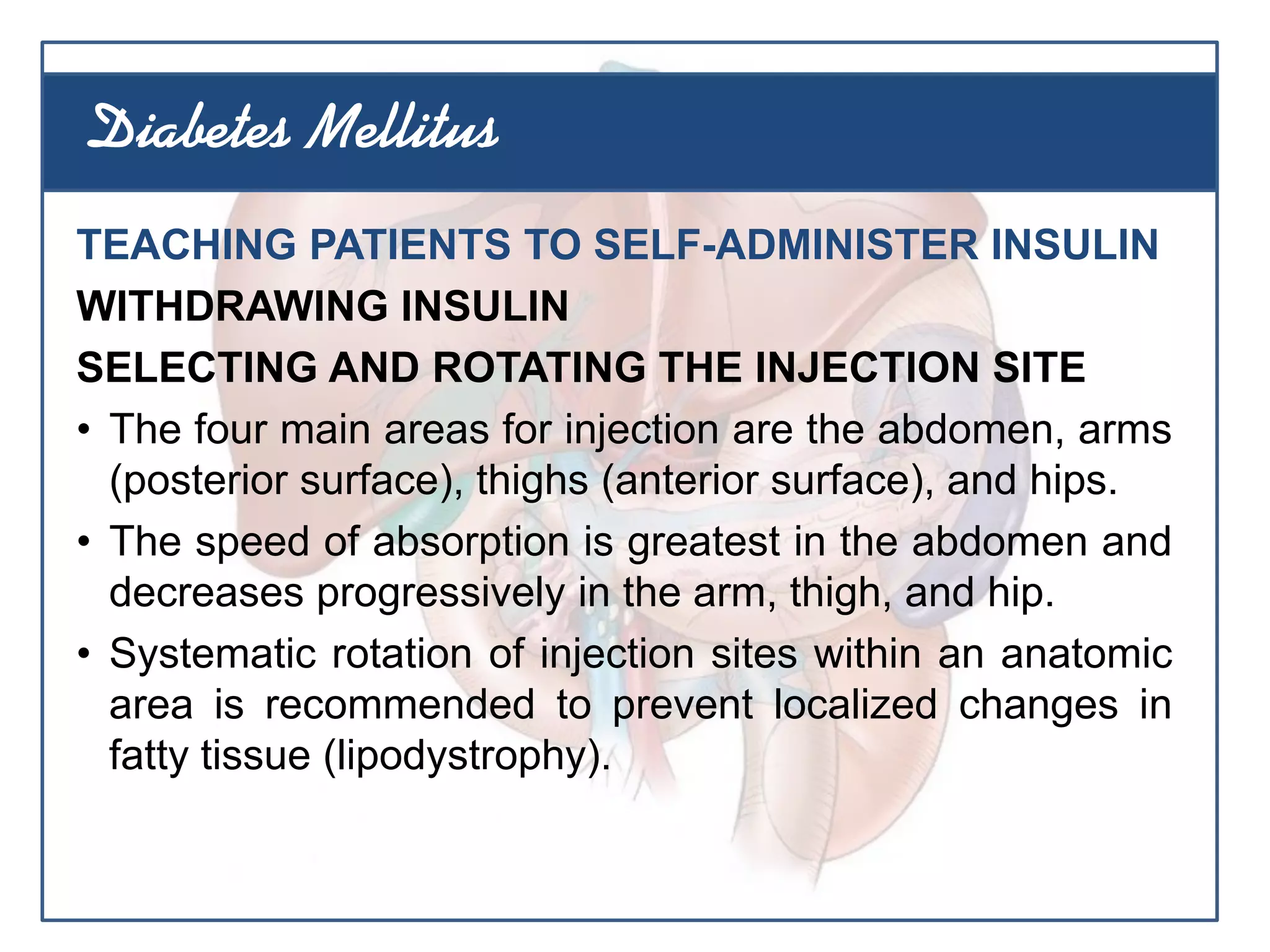 TEACHING PATIENTS TO SELF-ADMINISTER INSULIN
WITHDRAWING INSULIN
SELECTING AND ROTATING THE INJECTION SITE
• The four main areas for injection are the abdomen, arms
(posterior surface), thighs (anterior surface), and hips.
• The speed of absorption is greatest in the abdomen and
decreases progressively in the arm, thigh, and hip.
• Systematic rotation of injection sites within an anatomic
area is recommended to prevent localized changes in
fatty tissue (lipodystrophy).
Diabetes Mellitus
 