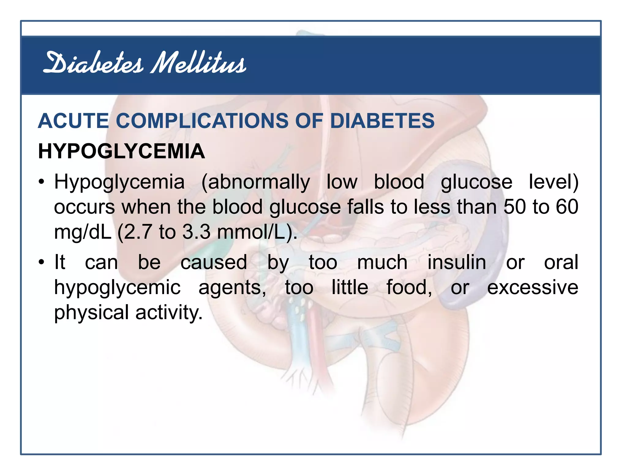 ACUTE COMPLICATIONS OF DIABETES
HYPOGLYCEMIA
• Hypoglycemia (abnormally low blood glucose level)
occurs when the blood glucose falls to less than 50 to 60
mg/dL (2.7 to 3.3 mmol/L).
• It can be caused by too much insulin or oral
hypoglycemic agents, too little food, or excessive
physical activity.
Diabetes Mellitus
 