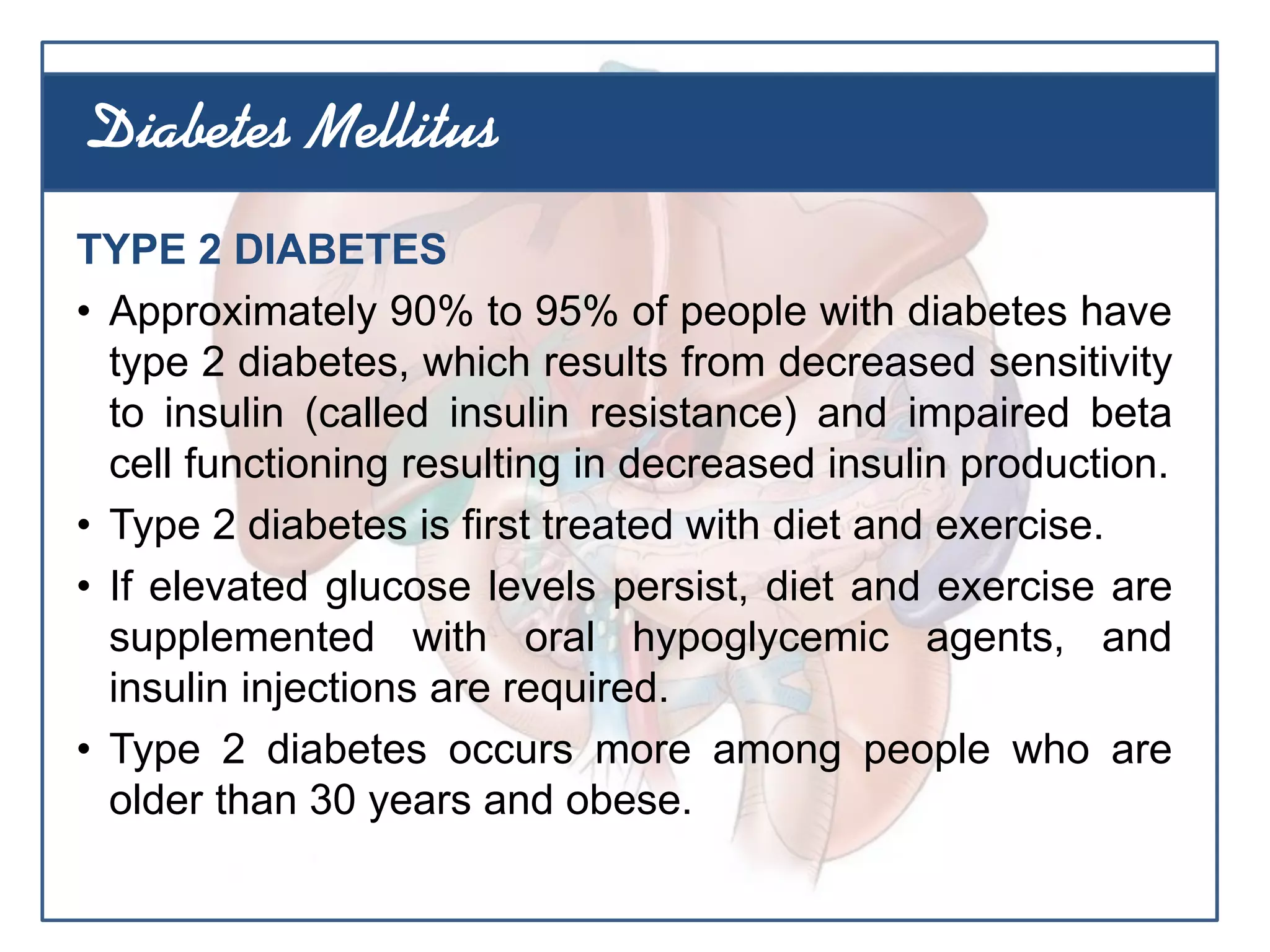 TYPE 2 DIABETES
• Approximately 90% to 95% of people with diabetes have
type 2 diabetes, which results from decreased sensitivity
to insulin (called insulin resistance) and impaired beta
cell functioning resulting in decreased insulin production.
• Type 2 diabetes is first treated with diet and exercise.
• If elevated glucose levels persist, diet and exercise are
supplemented with oral hypoglycemic agents, and
insulin injections are required.
• Type 2 diabetes occurs more among people who are
older than 30 years and obese.
Diabetes Mellitus
 