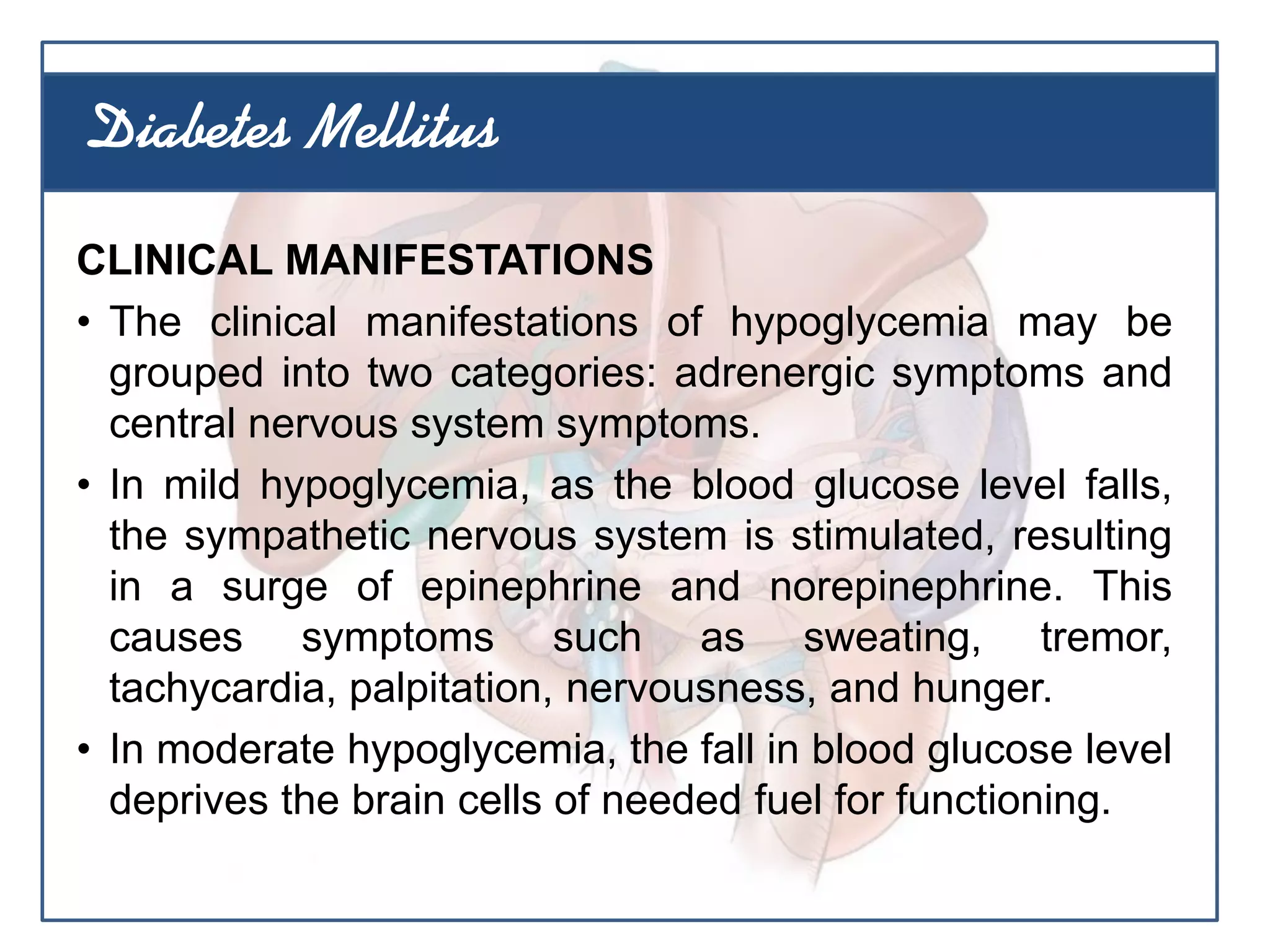CLINICAL MANIFESTATIONS
• The clinical manifestations of hypoglycemia may be
grouped into two categories: adrenergic symptoms and
central nervous system symptoms.
• In mild hypoglycemia, as the blood glucose level falls,
the sympathetic nervous system is stimulated, resulting
in a surge of epinephrine and norepinephrine. This
causes symptoms such as sweating, tremor,
tachycardia, palpitation, nervousness, and hunger.
• In moderate hypoglycemia, the fall in blood glucose level
deprives the brain cells of needed fuel for functioning.
Diabetes Mellitus
 