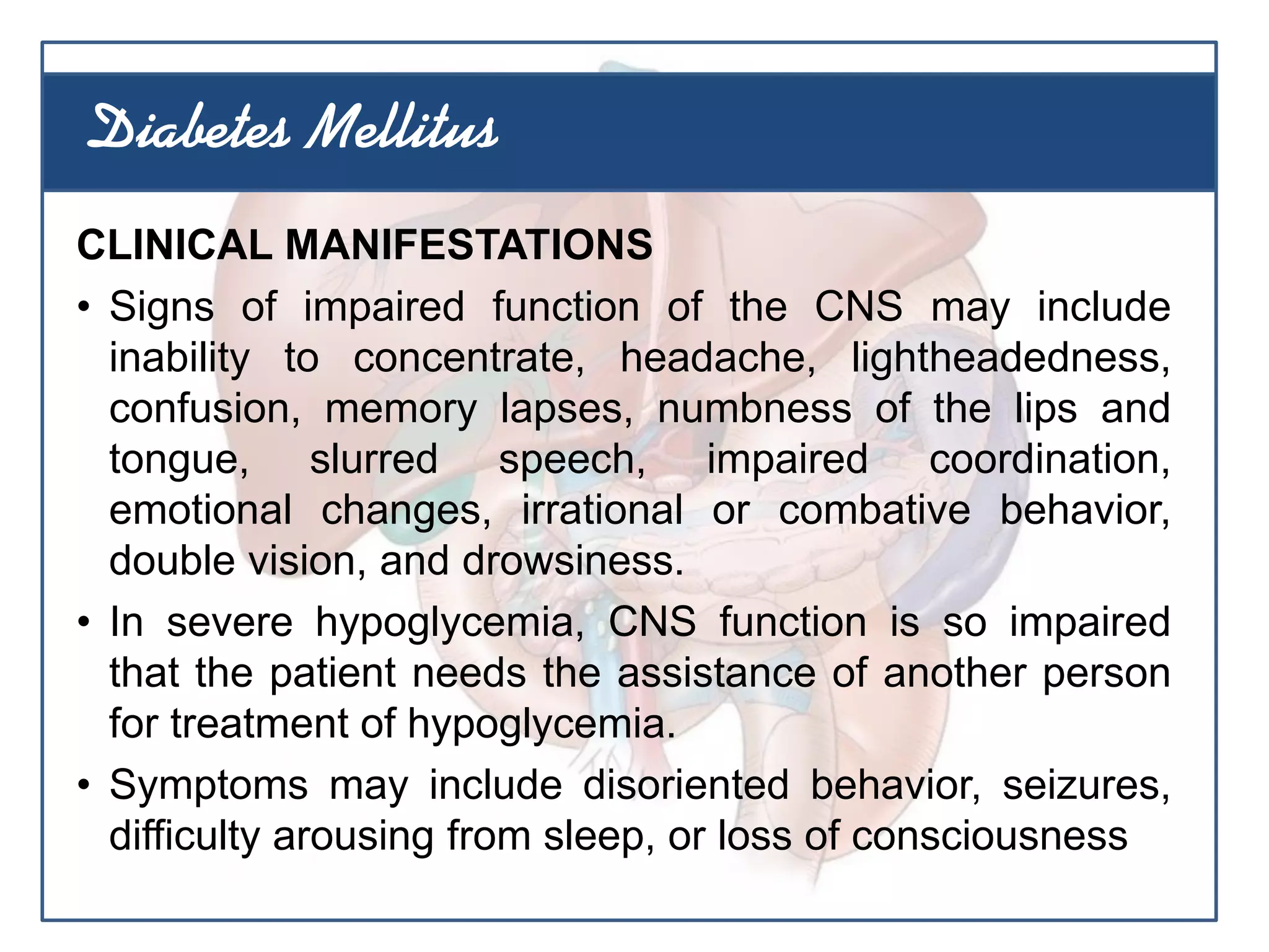 CLINICAL MANIFESTATIONS
• Signs of impaired function of the CNS may include
inability to concentrate, headache, lightheadedness,
confusion, memory lapses, numbness of the lips and
tongue, slurred speech, impaired coordination,
emotional changes, irrational or combative behavior,
double vision, and drowsiness.
• In severe hypoglycemia, CNS function is so impaired
that the patient needs the assistance of another person
for treatment of hypoglycemia.
• Symptoms may include disoriented behavior, seizures,
difficulty arousing from sleep, or loss of consciousness
Diabetes Mellitus
 