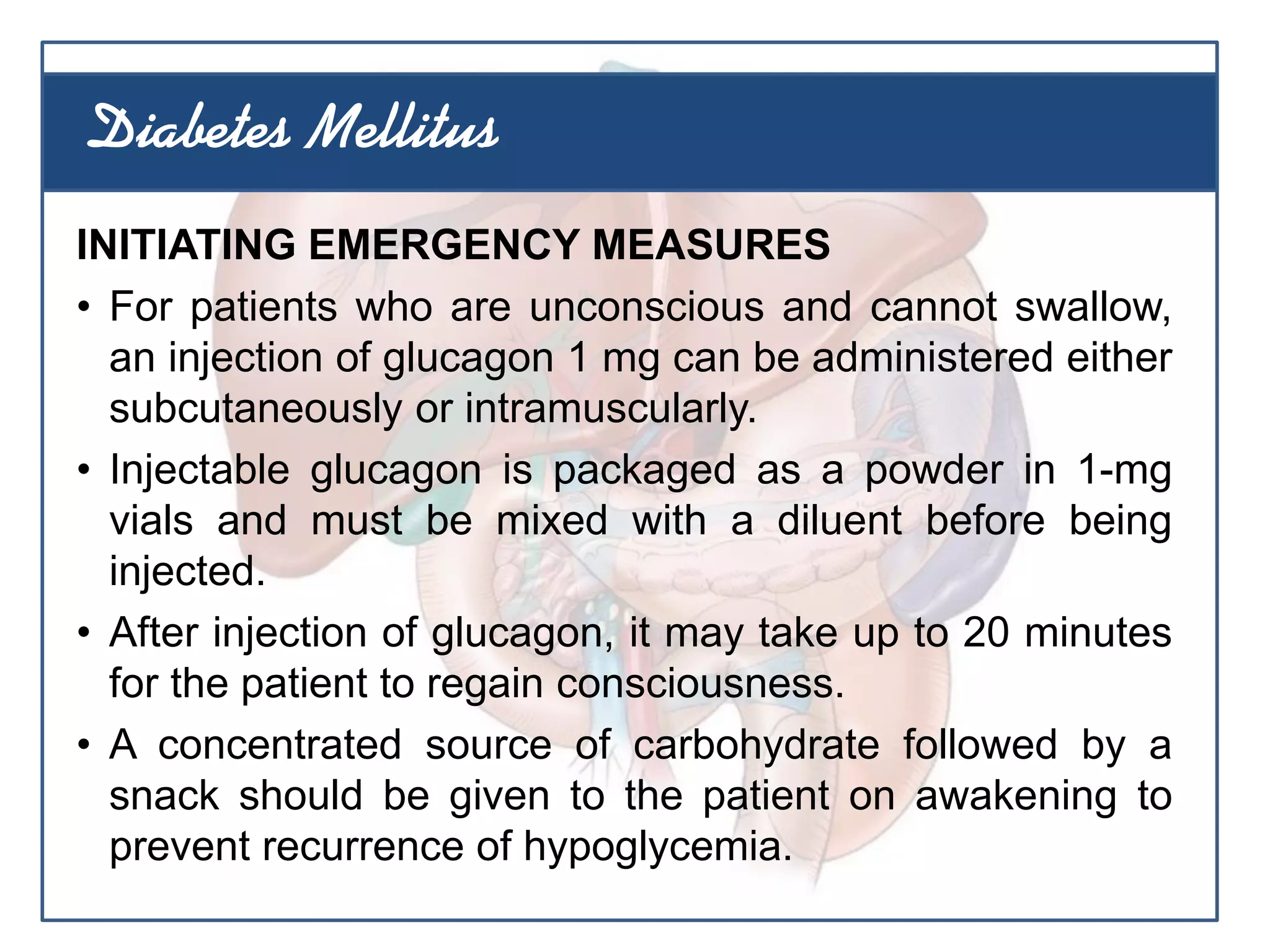 INITIATING EMERGENCY MEASURES
• For patients who are unconscious and cannot swallow,
an injection of glucagon 1 mg can be administered either
subcutaneously or intramuscularly.
• Injectable glucagon is packaged as a powder in 1-mg
vials and must be mixed with a diluent before being
injected.
• After injection of glucagon, it may take up to 20 minutes
for the patient to regain consciousness.
• A concentrated source of carbohydrate followed by a
snack should be given to the patient on awakening to
prevent recurrence of hypoglycemia.
Diabetes Mellitus
 