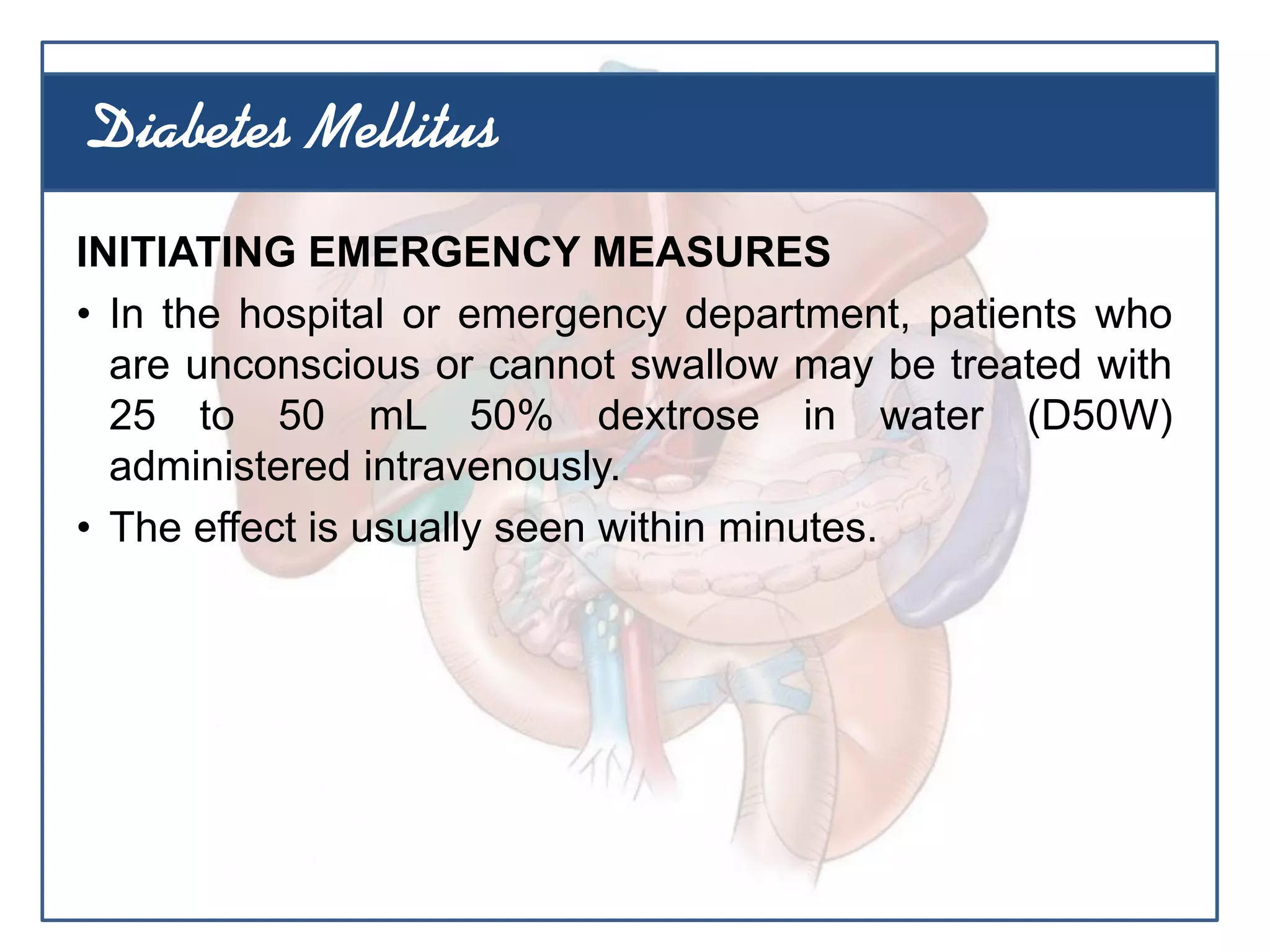INITIATING EMERGENCY MEASURES
• In the hospital or emergency department, patients who
are unconscious or cannot swallow may be treated with
25 to 50 mL 50% dextrose in water (D50W)
administered intravenously.
• The effect is usually seen within minutes.
Diabetes Mellitus
 