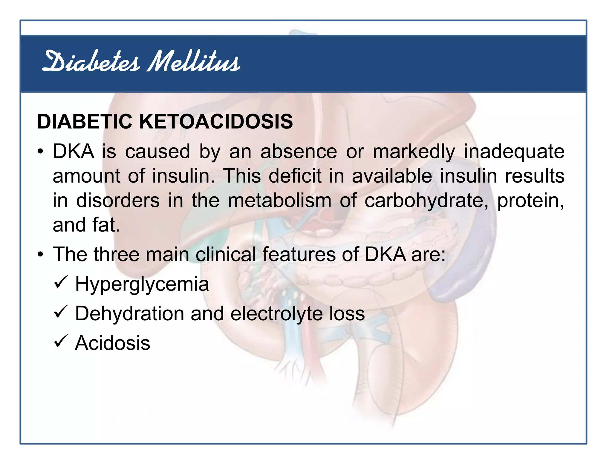 DIABETIC KETOACIDOSIS
• DKA is caused by an absence or markedly inadequate
amount of insulin. This deficit in available insulin results
in disorders in the metabolism of carbohydrate, protein,
and fat.
• The three main clinical features of DKA are:
 Hyperglycemia
 Dehydration and electrolyte loss
 Acidosis
Diabetes Mellitus
 