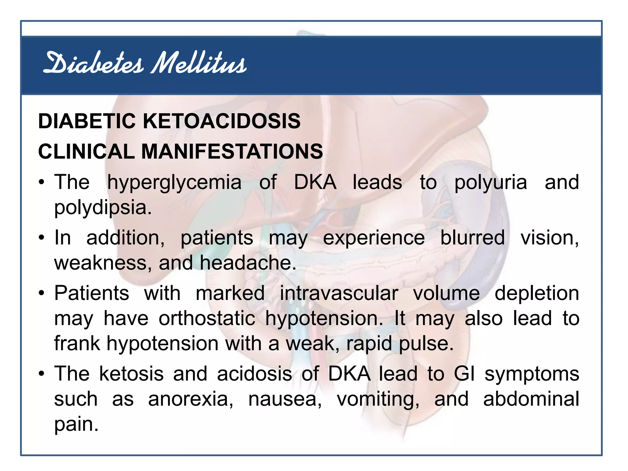DIABETIC KETOACIDOSIS
CLINICAL MANIFESTATIONS
• The hyperglycemia of DKA leads to polyuria and
polydipsia.
• In addition, patients may experience blurred vision,
weakness, and headache.
• Patients with marked intravascular volume depletion
may have orthostatic hypotension. It may also lead to
frank hypotension with a weak, rapid pulse.
• The ketosis and acidosis of DKA lead to GI symptoms
such as anorexia, nausea, vomiting, and abdominal
pain.
Diabetes Mellitus
 