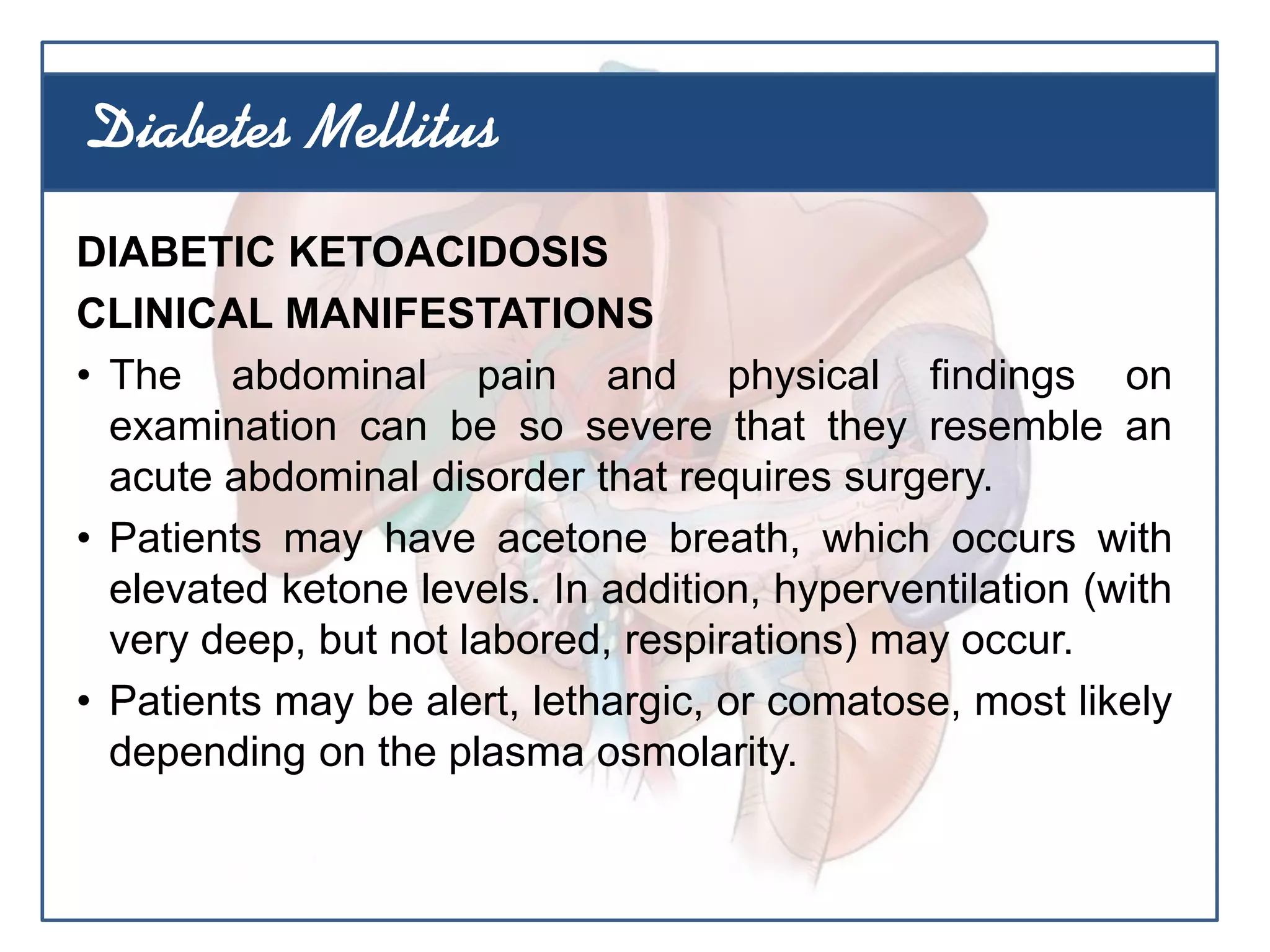 DIABETIC KETOACIDOSIS
CLINICAL MANIFESTATIONS
• The abdominal pain and physical findings on
examination can be so severe that they resemble an
acute abdominal disorder that requires surgery.
• Patients may have acetone breath, which occurs with
elevated ketone levels. In addition, hyperventilation (with
very deep, but not labored, respirations) may occur.
• Patients may be alert, lethargic, or comatose, most likely
depending on the plasma osmolarity.
Diabetes Mellitus
 