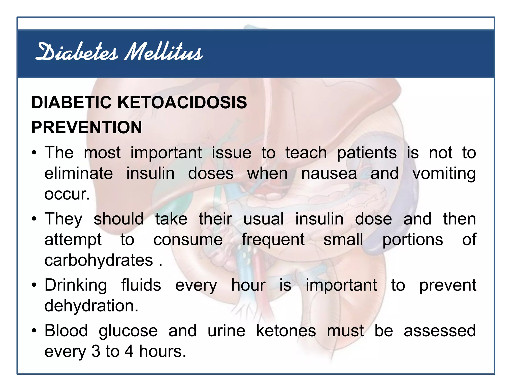 DIABETIC KETOACIDOSIS
PREVENTION
• The most important issue to teach patients is not to
eliminate insulin doses when nausea and vomiting
occur.
• They should take their usual insulin dose and then
attempt to consume frequent small portions of
carbohydrates .
• Drinking fluids every hour is important to prevent
dehydration.
• Blood glucose and urine ketones must be assessed
every 3 to 4 hours.
Diabetes Mellitus
 