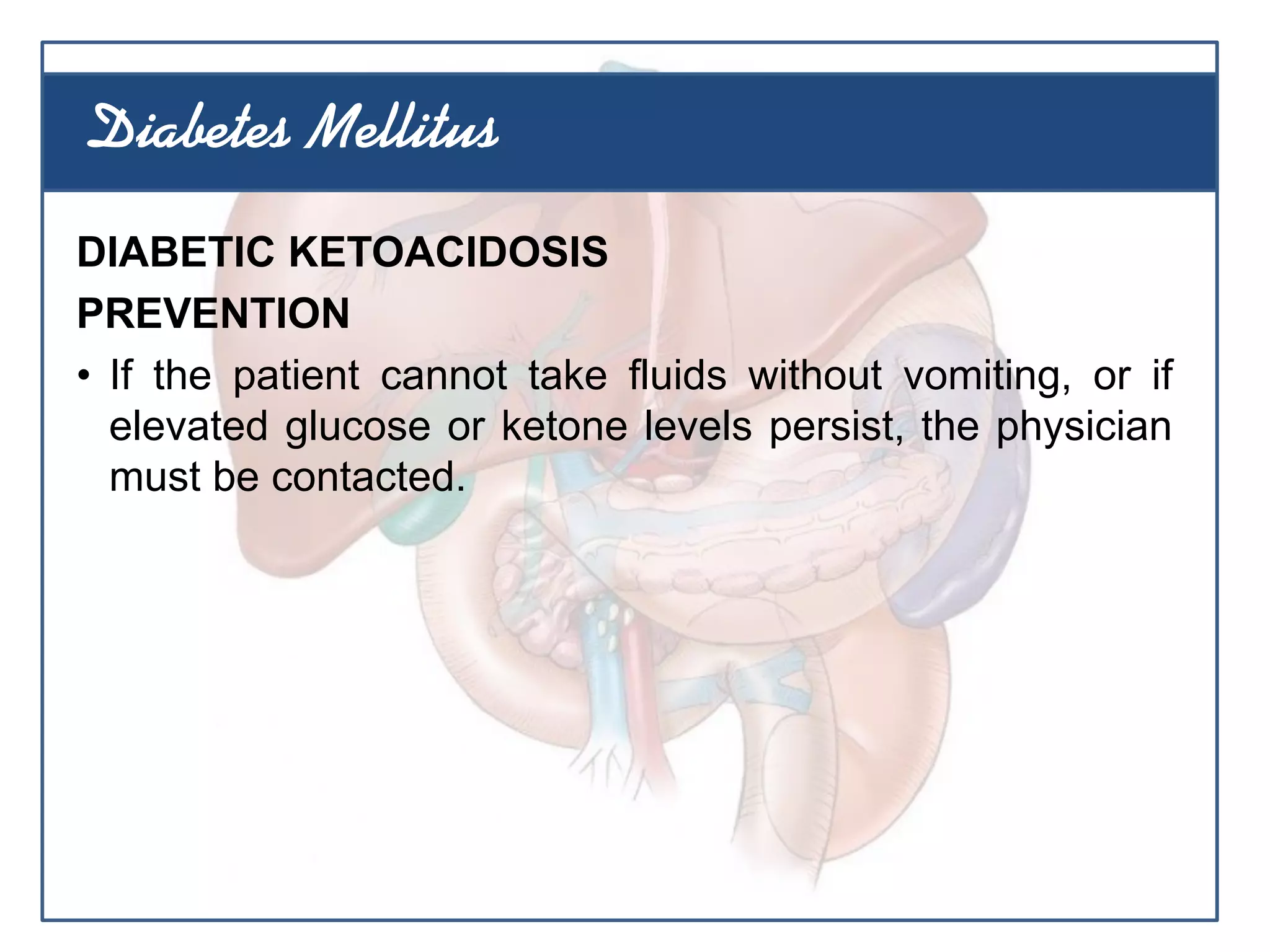 DIABETIC KETOACIDOSIS
PREVENTION
• If the patient cannot take fluids without vomiting, or if
elevated glucose or ketone levels persist, the physician
must be contacted.
Diabetes Mellitus
 