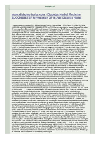 main-0226


www.diabetes-herbs.com - Diabetes Herbal Medicine
BLOCKBUSTER formulation Of 16 Anti Diabetic Herbs

... more on search operators 2261. Midland Mirror (Ontario, Canada)-June 1, 2005 DIABETES RIDE-A-THON
HAS SURPASSED FOUNDER'S VISION 20 YEARS LATER When she launched the annual Diabetes Ride-a-thon
20 years ago, Barb Clare wondered if it would last past the inaugural ride. That first year, a total of eight riders
participated, raising just over $800. "After that first year, I thought to myself, do I want to do this again, " said Clare,
speaking recently with The Mirror. But motivated by her diabetic father and grandfather, Clare pushed forward and
years later has never looked back. Last year, 126...... . Midland Mirror (Ontario, Canada)-June 1, 2005 DIABETES
RIDE-A-THON HAS SURPASSED FOUNDER'S VISION 20 YEARS LATER When she launched the annual
Diabetes Ride-a-thon 20 years ago, Barb Clare wondered if it would last past the inaugural ride. That first year, a
total of eight riders participated, raising just over $800. "After that first year, I thought to myself, do I want to do this
again, " said Clare, speaking recently with The Mirror. But motivated by her diabetic father and grandfather, Clare
pushed forward and years later has never looked back. Last year, 126...... . Laguna Niguel News-Aliso Viejo News:
Orange County Register weeklies (CA)-April 14, 2005 Walking with a purpose Saturday event will help raise
money for diabetes research Residents and business owners in south Orange County who participate in Saturday's
Diabetes Walk will help raise the national campaign's goal of $20 million for diabetes research for 2005. Aliso
Viejo is one of four Southern California cities to host the April 16 event which benefits the American Diabetes
Society (ADA). Chairwoman of this year's walk is City Councilwoman Cynthia Adams, who has lived with this
disease for 34...... . (OH)-March 4, 2005 DIABETES NO BAR TO CLIMBING, GOING TO THE TOP AROUND THE
GLOBE Diabetes was the least of Will Cross' worries last May as he clung to the side of Mount Everest. If he fell
asleep, he would freeze to death. There was a problem with his oxygen tank, and his climbing partner's retinas
were hemorrhaging. If he didn't get back down the mountain, his partner would go blind. Cross, 37, who has type 1
diabetes and has climbed some of the world's highest mountains, was in Cincinnati Thursday to preach...... . New
York Times, The (NY)-December 23, 2004 Diabetes Is Gaining As a Cause of Death, City Health Data Say
Diabetes killed an increasing number of New York City residents last year, ranking for the first time among the five
leading causes of death in an annual summary of vital statistics released yesterday by the health department.
Diabetes was identified as the fourth-leading cause with 1, 891 deaths in 2003, an 11 percent increase from the
previous year, when the disease was ranked sixth, according to the summary. Of those deaths, 1, 024 were women
and 867 were men. Diabetes killed 1, 891 New...... . Reforma (Ciudad de México, Distrito Federal, Mexico)-14 de
noviembre del 2004 Apoya Merck control de diabetes con una fórmula de antioxidantes, Diversos estudios han
demostrado que las complicaciones producidas por diabetes se deben en gran medida al estrés oxidativo. Merck
introduce al mercado Diabion, fórmula balanceada de antioxidantes, vitaminas y minerales especialmente
diseñada para el paciente diabético, que permite controlar el estrés oxidativo Hoy en día, la diabetes es motivo de
preocupación por su alta incidencia en la población mexicana. Según la American Heart Association y la
Federación Mexicana de Diabetes, las personas con diabetes son de dos a cuatro veces más propensas a
desarrollar enfermedades cardiovasculares y otras complicaciones, como rinopatías y problemas de la vista.
Estos padecimientos cardiovasculares son la principal causa de muerte en este tipo de pacientes. Por ello, Merck
ha desarrollado...... . El Norte (Monterrey, Nuevo León, Mexico)-13 de noviembre del 2004 Apoya Merck control de
diabetes con una fórmula de antioxidantes, Diversos estudios han demostrado que las complicaciones
producidas por diabetes se deben en gran medida al estrés oxidativo. Merck introduce al mercado Diabion,
fórmula balanceada de antioxidantes, vitaminasy minerales especialmente diseñada para el paciente diabético,
que permite controlar el estrés oxidativo Hoy en día, la diabetes es motivo de preocupación por su alta incidencia
en la población mexicana. Según la American Heart Association y la Federación Mexicana de Diabetes, las
personas con diabetes son de dos a cuatro veces más propensas a desarrollar enfermedades cardiovasculares y
otras complicaciones, como rinopatías y problemas de la vista. Estos padecimientos cardiovasculares son la
principal causa de muerte en este tipo de pacientes. Por ello, Merck ha desarrollado...... . (MI)-October 6, 2004
Oak Park boy serves as diabetes envoy, 10-year-old, Detroit mayor speak at walk on Belle Isle OAK PARK-
Malcolm Morris gets nervous speaking in front of large groups of people, but he overcame those fears when he
gave a speech at the opening ceremony for the American Diabetes Association's 2004 America's Walk for
Diabetes last week in Detroit. Malcolm, 10, of Oak Park, along with more than 2, 700 registered participants in
southeast Michigan, walked at Belle Isle. He and his team of family and friends, The Sugar Shakers, raised more
than $1, 000 through...... . -July 18, 2004 Youngsters lend hand for diabetes cure MIDDLEBURY — Thirteen-year-
old Shane Condon of Woodbury doesn't know anybody who has diabetes. But that didn't stop him from trying to
raise money for a cure Saturday at the first Kids Helping Kids fund-raiser at the UBS Financial Services parking lot
at Crossroads East. Shane sold cotton candy that he made in a machine, but admitted he probably ate as much as
he sold. And though he tasted the delicious benefits of volunteering, Shane's goal...... . -July 18, 2004 Youths pitch
in to fight diabetes Middlebury company sponsors fund-raiser MIDDLEBURY — Thirteen-year-old Shane Condon
of Woodbury doesn't know anybody who has diabetes. But that didn't stop him from trying to raise money for a cure
Saturday at the first Kids Helping Kids fund-raiser at the UBS Financial Services parking lot at Crossroads East.
Shane sold cotton candy that he made in a machine, but admitted he probably ate as much as he sold. And though
he tasted the delicious benefits of volunteering, Shane's goal......
 