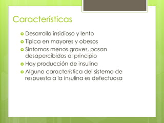 Características 
 Desarrollo insidioso y lento 
 Típica en mayores y obesos 
 Síntomas menos graves, pasan 
desapercibidos al principio 
 Hay producción de insulina 
 Alguna característica del sistema de 
respuesta a la insulina es defectuosa 
 