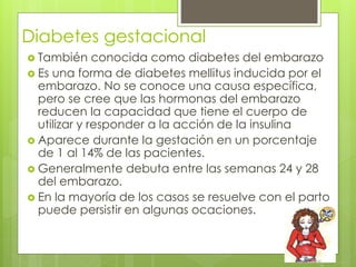 Diabetes gestacional 
 También conocida como diabetes del embarazo 
 Es una forma de diabetes mellitus inducida por el 
embarazo. No se conoce una causa específica, 
pero se cree que las hormonas del embarazo 
reducen la capacidad que tiene el cuerpo de 
utilizar y responder a la acción de la insulina 
 Aparece durante la gestación en un porcentaje 
de 1 al 14% de las pacientes. 
 Generalmente debuta entre las semanas 24 y 28 
del embarazo. 
 En la mayoría de los casos se resuelve con el parto 
puede persistir en algunas ocaciones. 
 