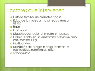 Factores que intervienen 
 Historia familiar de diabetes tipo 2 
 Edad de la mujer, a mayor edad mayor 
riesgo 
 Raza 
 Obesidad 
 Diabetes gestacional en otro embarazo 
 Haber tenido en un embarazo previo un niño 
con mas de 4 kg. 
 Multiparidad 
 Utilización de drogas hiperglucemiantes 
(corticoides, retrovirales, etc.) 
 Tabaquismo 
 