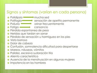 Signos y síntomas (varían en cada persona) 
 Polidipsia mucha sed 
 Polifagia sensación de apetito permanente 
 Poliuria orinar frecuentemente 
 Fatiga cansancio 
 Pérdida espontanea de peso 
 Heridas que tardan en sanar 
 Pérdida de sensación u hormigueo en los pies 
 Vista borrosa 
 Dolor de cabeza 
 Confusión, somnolencia dificultad para despertarse 
 Mareos, náuseas, vómitos 
 Palidez, excesiva sudoración fría 
 Aliento característico 
 Ausencia de la menstruación en algunas mujeres 
 Impotencia en los hombres 
 