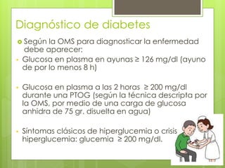 Diagnóstico de diabetes 
 Según la OMS para diagnosticar la enfermedad 
debe aparecer: 
• Glucosa en plasma en ayunas ≥ 126 mg/dl (ayuno 
de por lo menos 8 h) 
• Glucosa en plasma a las 2 horas ≥ 200 mg/dl 
durante una PTOG (según la técnica descripta por 
la OMS, por medio de una carga de glucosa 
anhidra de 75 gr. disuelta en agua) 
• Síntomas clásicos de hiperglucemia o crisis 
hiperglucemia: glucemia ≥ 200 mg/dl. 
 