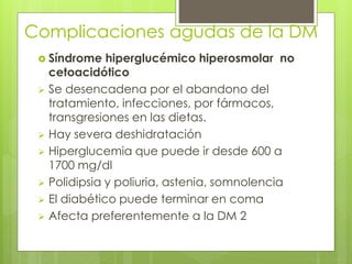 Complicaciones agudas de la DM 
 Síndrome hiperglucémico hiperosmolar no 
cetoacidótico 
 Se desencadena por el abandono del 
tratamiento, infecciones, por fármacos, 
transgresiones en las dietas. 
 Hay severa deshidratación 
 Hiperglucemia que puede ir desde 600 a 
1700 mg/dl 
 Polidipsia y poliuria, astenia, somnolencia 
 El diabético puede terminar en coma 
 Afecta preferentemente a la DM 2 
 