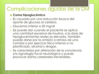 Complicaciones agudas de la DM 
 Coma hipoglucémico 
 Es causado por una reducción brusca del 
aporte de glucosa al cerebro. 
 Glucemia inferior a 50 mg/dl 
 Se puede dar cuando el paciente se aplica 
una cantidad excesiva de insulina, o la dosis de 
hipoglucemiantes orales es elevada. También 
puede darse por la omisión o retraso de una 
comida o por ejercicio físico intenso o no 
planificado, alcohol y drogas. 
 Se caracteriza por alteración de la conciencia 
y/o signología focal neurológica y puede 
provocar daños cerebrales irreversibles. 
 