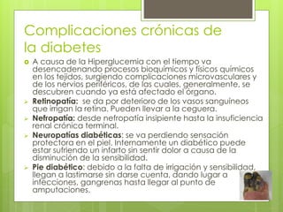 Complicaciones crónicas de 
la diabetes 
 A causa de la Hiperglucemia con el tiempo va 
desencadenando procesos bioquímicos y físicos químicos 
en los tejidos, surgiendo complicaciones microvasculares y 
de los nervios periféricos, de las cuales, generalmente, se 
descubren cuando ya está afectado el órgano. 
 Retinopatía: se da por deterioro de los vasos sanguíneos 
que irrigan la retina. Pueden llevar a la ceguera. 
 Nefropatía: desde nefropatía insipiente hasta la insuficiencia 
renal crónica terminal. 
 Neuropatías diabéticas: se va perdiendo sensación 
protectora en el piel. Internamente un diabético puede 
estar sufriendo un infarto sin sentir dolor a causa de la 
disminución de la sensibilidad. 
 Pie diabético: debido a la falta de irrigación y sensibilidad, 
llegan a lastimarse sin darse cuenta, dando lugar a 
infecciones, gangrenas hasta llegar al punto de 
amputaciones. 
 