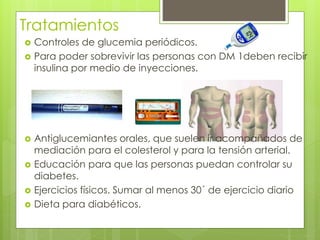 Tratamientos 
 Controles de glucemia periódicos. 
 Para poder sobrevivir las personas con DM 1deben recibir 
insulina por medio de inyecciones. 
 Antiglucemiantes orales, que suelen ir acompañados de 
mediación para el colesterol y para la tensión arterial. 
 Educación para que las personas puedan controlar su 
diabetes. 
 Ejercicios físicos. Sumar al menos 30´ de ejercicio diario 
 Dieta para diabéticos. 
 