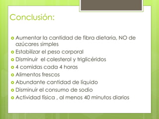 Conclusión: 
 Aumentar la cantidad de fibra dietaria, NO de 
azúcares simples 
 Estabilizar el peso corporal 
 Disminuir el colesterol y triglicéridos 
 4 comidas cada 4 horas 
 Alimentos frescos 
 Abundante cantidad de líquido 
 Disminuir el consumo de sodio 
 Actividad física , al menos 40 minutos diarios 
 