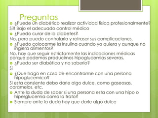 Preguntas 
 ¿Puede un diabético realizar actividad física profesionalmente? 
Si!! Bajo el adecuado control médico 
 ¿Puedo curar de la diabetes? 
No, pero puedo controlarla y retrasar sus complicaciones. 
 ¿Puedo colocarme la insulina cuando yo quiera y aunque no 
ingiera alimentos? 
No, hay que seguir estrictamente las indicaciones médicas 
porque podemos producirnos hipoglucemias severas. 
 ¿Puedo ser diabético y no saberlo? 
Si 
 ¿Que hago en caso de encontrarme con una persona 
hipoglucemica? 
Si esta consiente debo darle algo dulce, como gaseosas, 
caramelos, etc. 
 Ante la duda de saber si una persona esta con una hipo o 
hiperglucemia como la trato? 
 Siempre ante la duda hay que darle algo dulce 
 