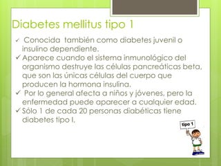 Diabetes mellitus tipo 1 
 Conocida también como diabetes juvenil o 
insulino dependiente. 
Aparece cuando el sistema inmunológico del 
organismo destruye las células pancreáticas beta, 
que son las únicas células del cuerpo que 
producen la hormona insulina. 
 Por lo general afecta a niños y jóvenes, pero la 
enfermedad puede aparecer a cualquier edad. 
 Sólo 1 de cada 20 personas diabéticas tiene 
diabetes tipo I. 
 