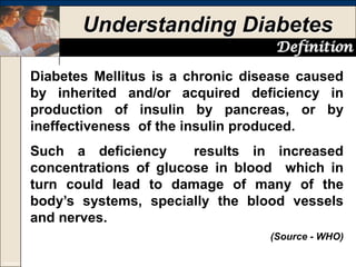 Understanding Diabetes
Definition
Diabetes Mellitus is a chronic disease caused
by inherited and/or acquired deficiency in
production of insulin by pancreas, or by
ineffectiveness of the insulin produced.
Such a deficiency
results in increased
concentrations of glucose in blood which in
turn could lead to damage of many of the
body’s systems, specially the blood vessels
and nerves.
(Source - WHO)
Copyright © Year 2005

 