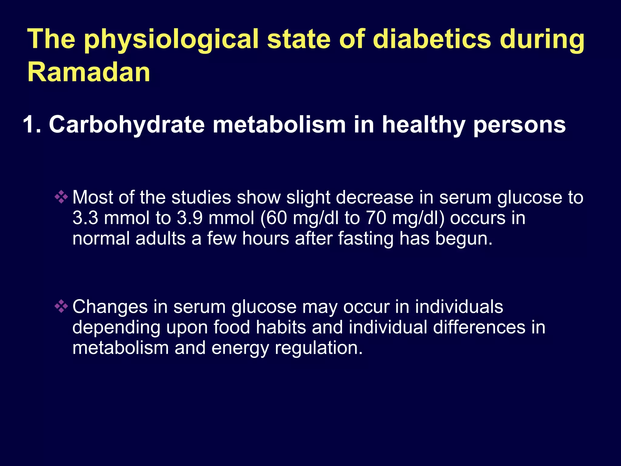 The physiological state of diabetics during
Ramadan
1. Carbohydrate metabolism in healthy persons

   Most of the studies show slight decrease in serum glucose to
    3.3 mmol to 3.9 mmol (60 mg/dl to 70 mg/dl) occurs in
    normal adults a few hours after fasting has begun.


   Changes in serum glucose may occur in individuals
    depending upon food habits and individual differences in
    metabolism and energy regulation.
 