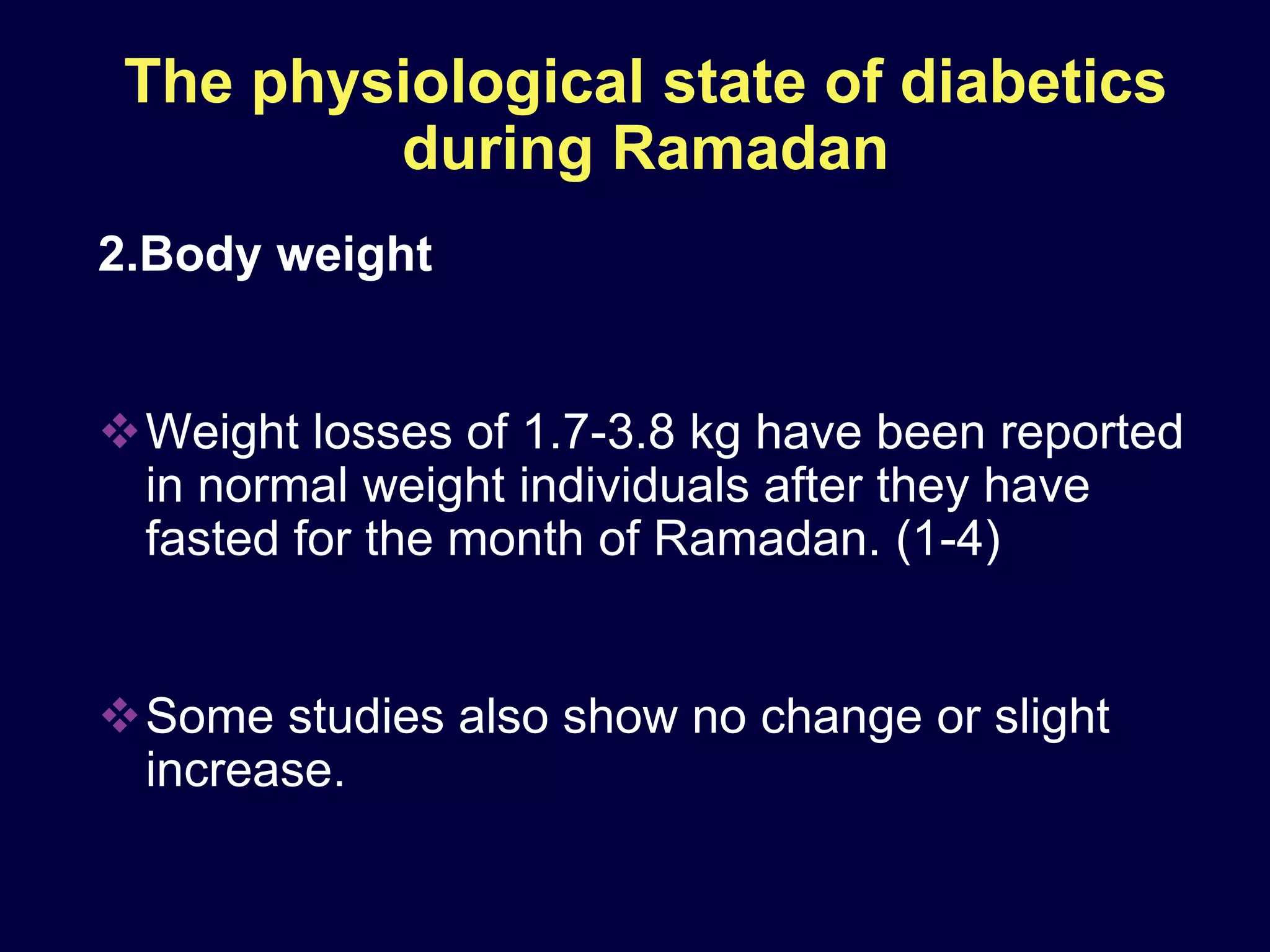 The physiological state of diabetics
         during Ramadan
2.Body weight


Weight losses of 1.7-3.8 kg have been reported
 in normal weight individuals after they have
 fasted for the month of Ramadan. (1-4)


Some studies also show no change or slight
 increase.
 
