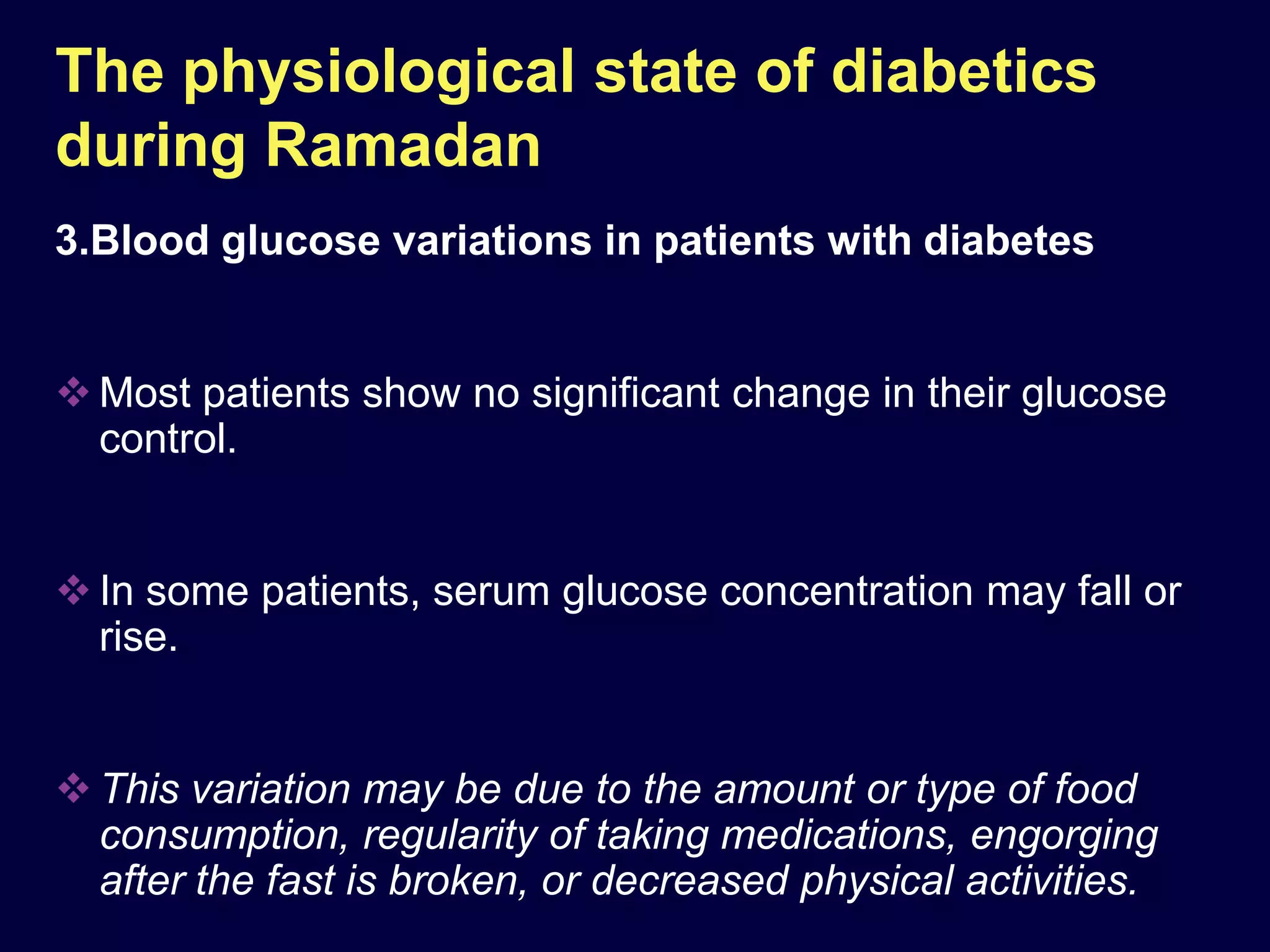 The physiological state of diabetics
during Ramadan
3.Blood glucose variations in patients with diabetes


 Most patients show no significant change in their glucose
  control.


 In some patients, serum glucose concentration may fall or
  rise.


 This variation may be due to the amount or type of food
  consumption, regularity of taking medications, engorging
  after the fast is broken, or decreased physical activities.
 