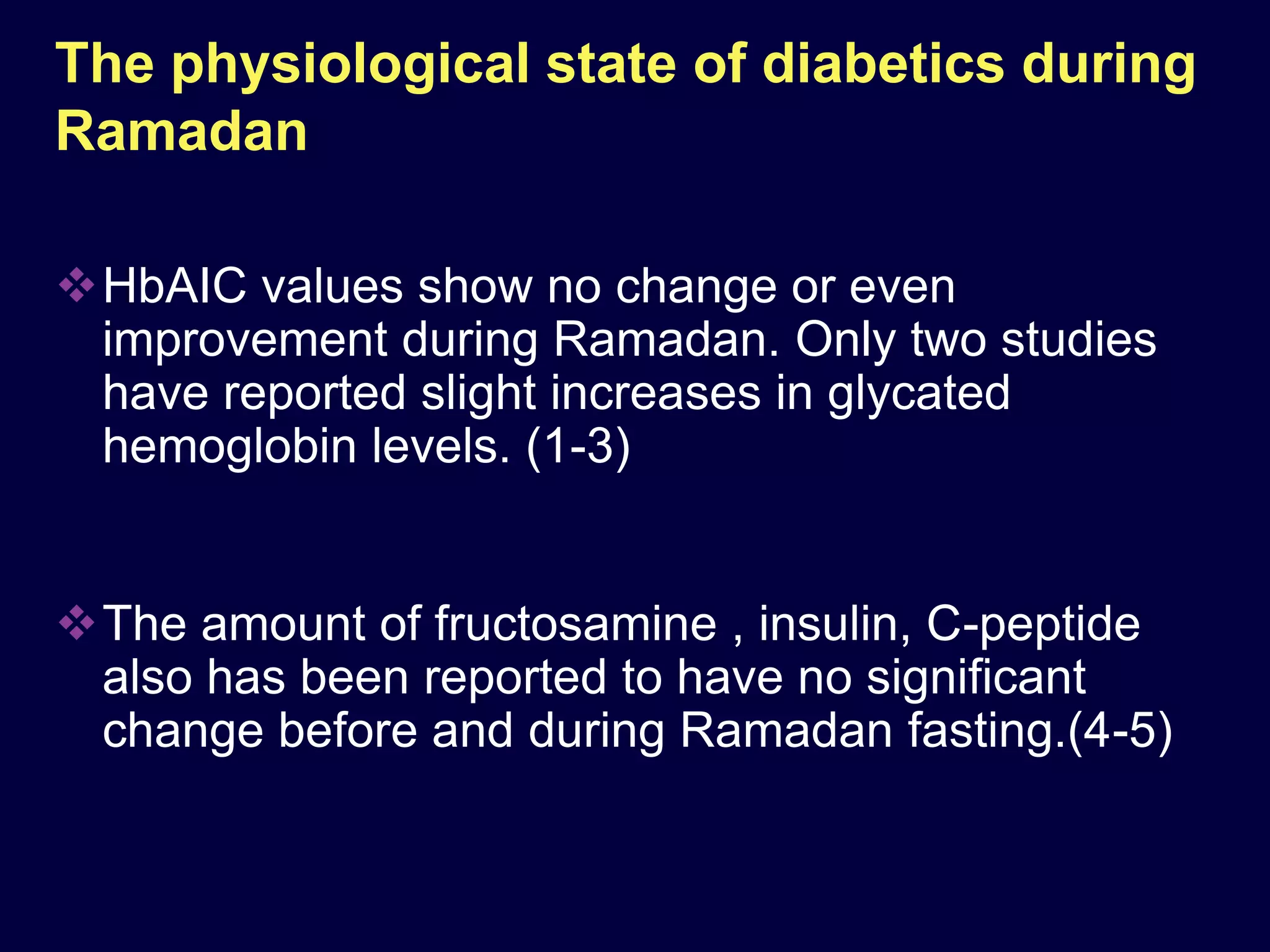 The physiological state of diabetics during
Ramadan

HbAIC values show no change or even
 improvement during Ramadan. Only two studies
 have reported slight increases in glycated
 hemoglobin levels. (1-3)


The amount of fructosamine , insulin, C-peptide
 also has been reported to have no significant
 change before and during Ramadan fasting.(4-5)
 