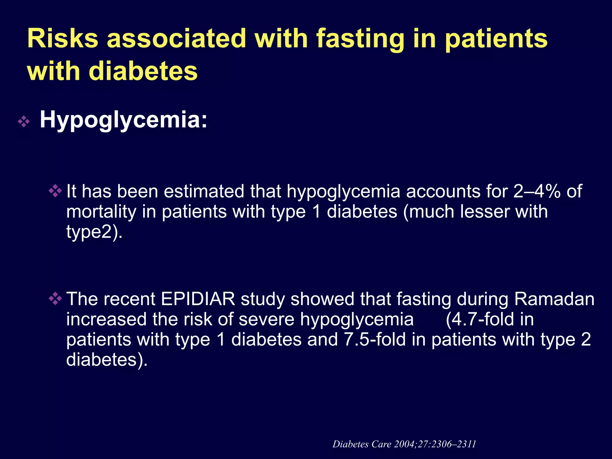 Risks associated with fasting in patients
with diabetes
   Hypoglycemia:

     It has been estimated that hypoglycemia accounts for 2–4% of
      mortality in patients with type 1 diabetes (much lesser with
      type2).


     The recent EPIDIAR study showed that fasting during Ramadan
      increased the risk of severe hypoglycemia      (4.7-fold in
      patients with type 1 diabetes and 7.5-fold in patients with type 2
      diabetes).



                                       Diabetes Care 2004;27:2306–2311
 