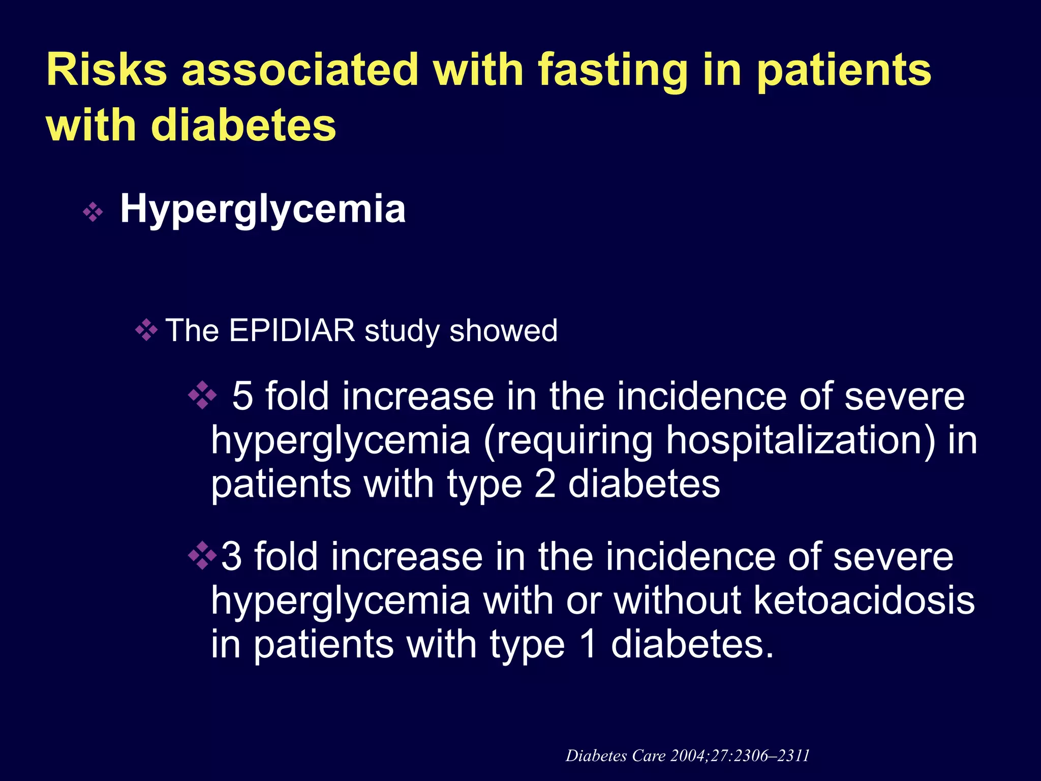 Risks associated with fasting in patients
with diabetes
    Hyperglycemia

      The EPIDIAR study showed

         5 fold increase in the incidence of severe
         hyperglycemia (requiring hospitalization) in
         patients with type 2 diabetes
        3 fold increase in the incidence of severe
         hyperglycemia with or without ketoacidosis
         in patients with type 1 diabetes.

                                  Diabetes Care 2004;27:2306–2311
 
