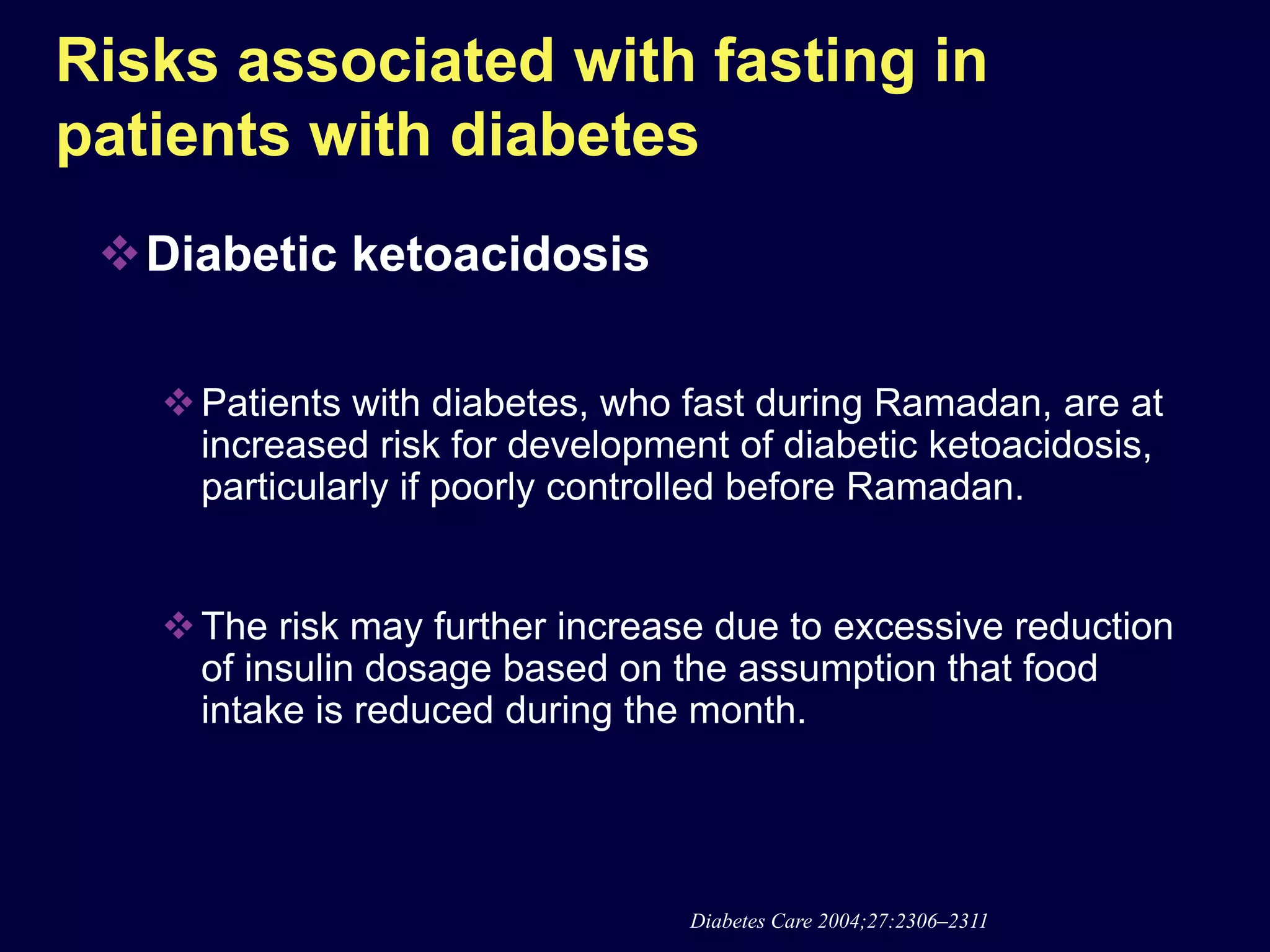 Risks associated with fasting in
patients with diabetes
 Diabetic ketoacidosis

    Patients with diabetes, who fast during Ramadan, are at
     increased risk for development of diabetic ketoacidosis,
     particularly if poorly controlled before Ramadan.


    The risk may further increase due to excessive reduction
     of insulin dosage based on the assumption that food
     intake is reduced during the month.




                                 Diabetes Care 2004;27:2306–2311
 
