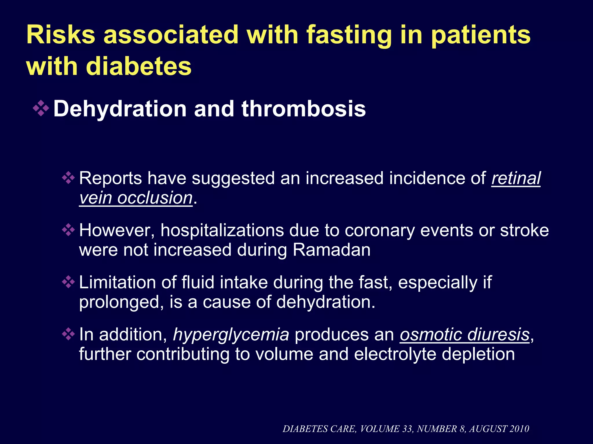 Risks associated with fasting in patients
with diabetes
Dehydration and thrombosis

   Reports have suggested an increased incidence of retinal
    vein occlusion.
   However, hospitalizations due to coronary events or stroke
    were not increased during Ramadan
   Limitation of fluid intake during the fast, especially if
    prolonged, is a cause of dehydration.
   In addition, hyperglycemia produces an osmotic diuresis,
    further contributing to volume and electrolyte depletion


                                DIABETES CARE, VOLUME 33, NUMBER 8, AUGUST 2010
 