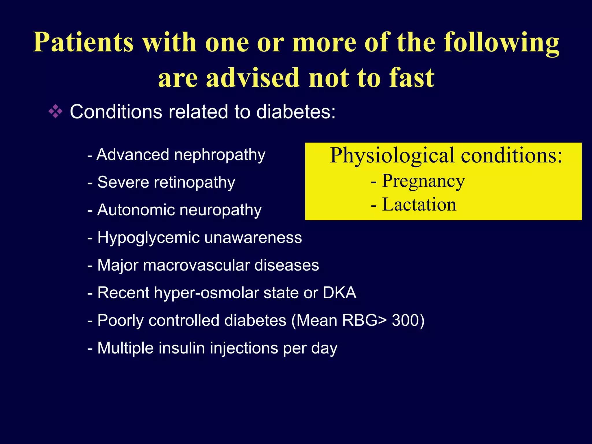 Patients with one or more of the following
                are advised not to fast
          Conditions related to diabetes:

                  - Advanced nephropathy                             Physiological conditions:
                  - Severe retinopathy                                   - Pregnancy
                  - Autonomic neuropathy                                 - Lactation
                  - Hypoglycemic unawareness
                  - Major macrovascular diseases
                  - Recent hyper-osmolar state or DKA
                  - Poorly controlled diabetes (Mean RBG> 300)
                  - Multiple insulin injections per day




Clinical Diabetes ( Middle East Edition)- Volume 3, Number 3, 2004
 