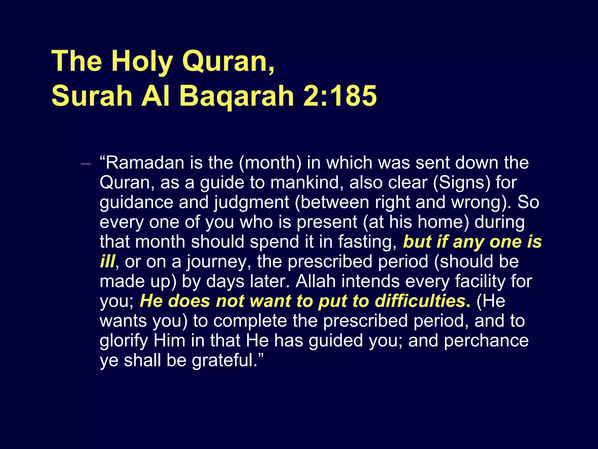 The Holy Quran,
Surah Al Baqarah 2:185

  – “Ramadan is the (month) in which was sent down the
    Quran, as a guide to mankind, also clear (Signs) for
    guidance and judgment (between right and wrong). So
    every one of you who is present (at his home) during
    that month should spend it in fasting, but if any one is
    ill, or on a journey, the prescribed period (should be
    made up) by days later. Allah intends every facility for
    you; He does not want to put to difficulties. (He
    wants you) to complete the prescribed period, and to
    glorify Him in that He has guided you; and perchance
    ye shall be grateful.”
 