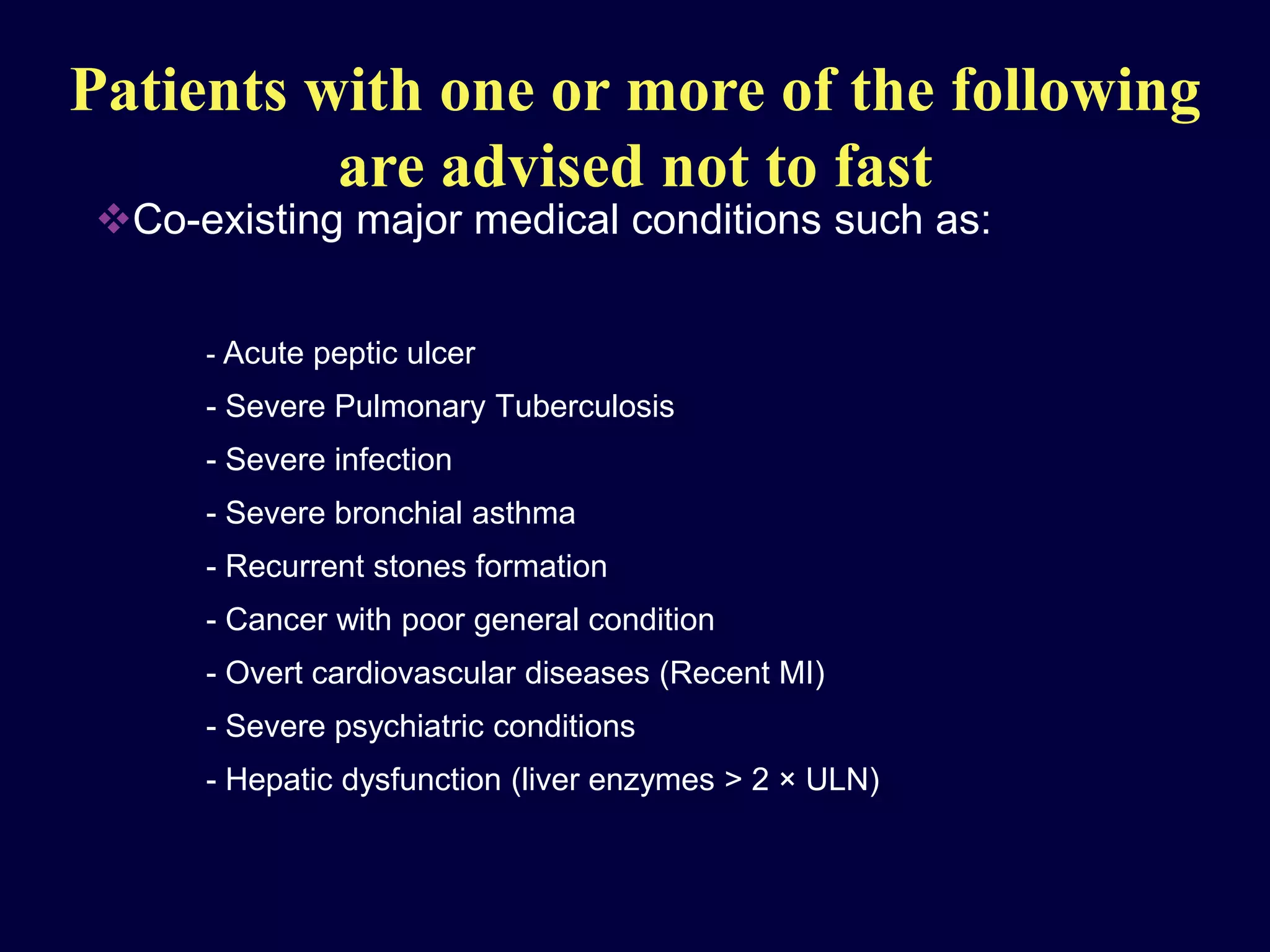 Patients with one or more of the following
                are advised not to fast
        Co-existing major medical conditions such as:


                    - Acute peptic ulcer
                    - Severe Pulmonary Tuberculosis
                    - Severe infection
                    - Severe bronchial asthma
                    - Recurrent stones formation
                    - Cancer with poor general condition
                    - Overt cardiovascular diseases (Recent MI)
                    - Severe psychiatric conditions
                    - Hepatic dysfunction (liver enzymes > 2 × ULN)



Clinical Diabetes ( Middle East Edition)- Volume 3, Number 3, 2004
 